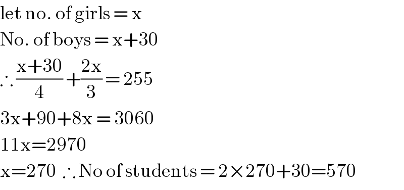 let no. of girls = x  No. of boys = x+30  ∴ ((x+30)/4) +((2x)/3) = 255  3x+90+8x = 3060  11x=2970  x=270  ∴ No of students = 2×270+30=570  