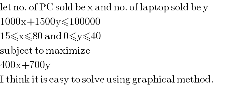 let no. of PC sold be x and no. of laptop sold be y  1000x+1500y≤100000  15≤x≤80 and 0≤y≤40  subject to maximize  400x+700y  I think it is easy to solve using graphical method.  