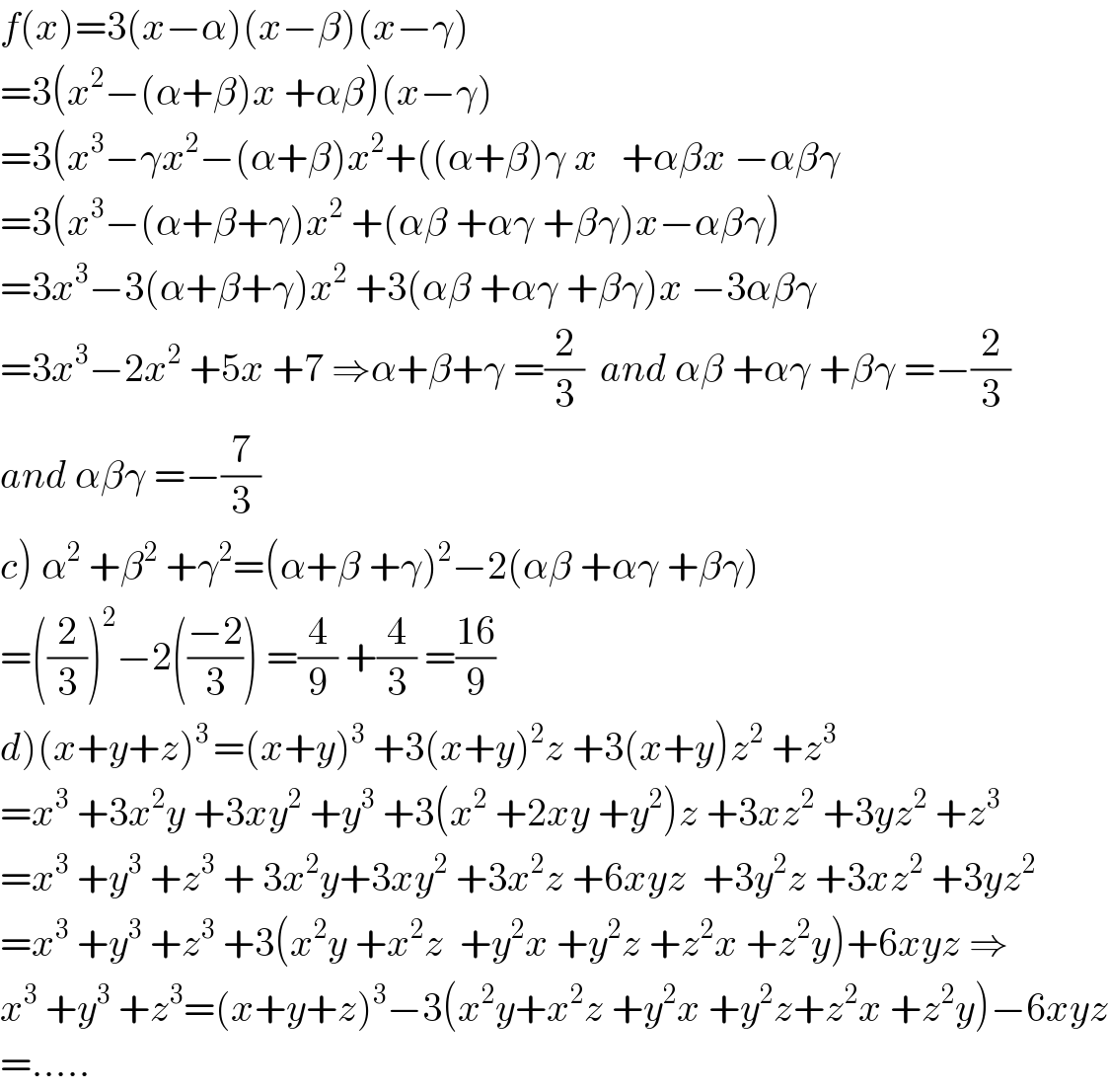 f(x)=3(x−α)(x−β)(x−γ)  =3(x^2 −(α+β)x +αβ)(x−γ)   =3(x^3 −γx^2 −(α+β)x^2 +((α+β)γ x   +αβx −αβγ  =3(x^3 −(α+β+γ)x^2  +(αβ +αγ +βγ)x−αβγ)  =3x^3 −3(α+β+γ)x^2  +3(αβ +αγ +βγ)x −3αβγ  =3x^3 −2x^2  +5x +7 ⇒α+β+γ =(2/3)  and αβ +αγ +βγ =−(2/3)  and αβγ =−(7/3)  c) α^2  +β^2  +γ^2 =(α+β +γ)^2 −2(αβ +αγ +βγ)  =((2/3))^2 −2(((−2)/3)) =(4/9) +(4/3) =((16)/9)  d)(x+y+z)^(3 ) =(x+y)^3  +3(x+y)^2 z +3(x+y)z^2  +z^3   =x^3  +3x^2 y +3xy^2  +y^3  +3(x^2  +2xy +y^2 )z +3xz^2  +3yz^2  +z^3   =x^3  +y^3  +z^3  + 3x^2 y+3xy^2  +3x^2 z +6xyz  +3y^2 z +3xz^2  +3yz^2   =x^3  +y^3  +z^3  +3(x^2 y +x^2 z  +y^2 x +y^2 z +z^2 x +z^2 y)+6xyz ⇒  x^3  +y^3  +z^3 =(x+y+z)^3 −3(x^2 y+x^2 z +y^2 x +y^2 z+z^2 x +z^2 y)−6xyz  =.....  