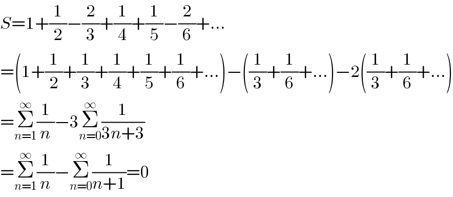 S=1+(1/2)−(2/3)+(1/4)+(1/5)−(2/6)+...  =(1+(1/2)+(1/3)+(1/4)+(1/5)+(1/6)+...)−((1/3)+(1/6)+...)−2((1/3)+(1/6)+...)  =Σ_(n=1) ^∞ (1/n)−3Σ_(n=0) ^∞ (1/(3n+3))  =Σ_(n=1) ^∞ (1/n)−Σ_(n=0) ^∞ (1/(n+1))=0  