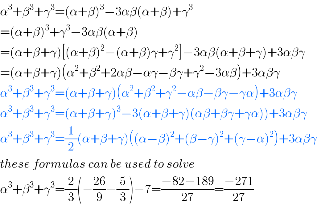 α^3 +β^3 +γ^3 =(α+β)^3 −3αβ(α+β)+γ^3   =(α+β)^3 +γ^3 −3αβ(α+β)  =(α+β+γ)[(α+β)^2 −(α+β)γ+γ^2 ]−3αβ(α+β+γ)+3αβγ  =(α+β+γ)(α^2 +β^2 +2αβ−αγ−βγ+γ^2 −3αβ)+3αβγ  α^3 +β^3 +γ^3 =(α+β+γ)(α^2 +β^2 +γ^2 −αβ−βγ−γα)+3αβγ  α^3 +β^3 +γ^3 =(α+β+γ)^3 −3(α+β+γ)(αβ+βγ+γα))+3αβγ  α^3 +β^3 +γ^3 =(1/2)(α+β+γ)((α−β)^2 +(β−γ)^2 +(γ−α)^2 )+3αβγ  these formulas can be used to solve  α^3 +β^3 +γ^3 =(2/3)(−((26)/9)−(5/3))−7=((−82−189)/(27))=((−271)/(27))  