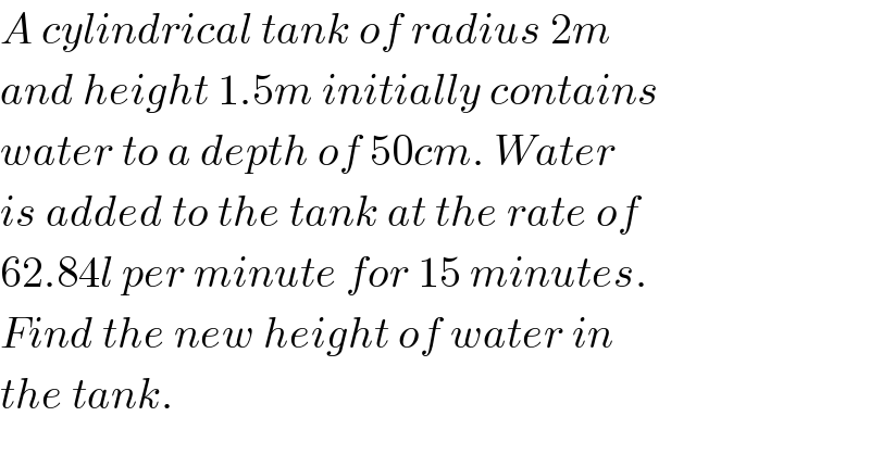 A cylindrical tank of radius 2m   and height 1.5m initially contains  water to a depth of 50cm. Water  is added to the tank at the rate of   62.84l per minute for 15 minutes.  Find the new height of water in  the tank.  