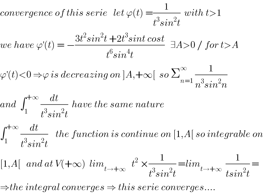 convergence of this serie   let ϕ(t) =(1/(t^3 sin^2 t))  with t>1  we have ϕ^′ (t) = −((3t^2 sin^2 t +2t^3 sint cost)/(t^6 sin^4 t))   ∃A>0 / for t>A  ϕ^′ (t)<0 ⇒ϕ is decreazing on ]A,+∞[  so Σ_(n=1) ^∞  (1/(n^3 sin^2 n))  and  ∫_1 ^(+∞)  (dt/(t^3 sin^2 t))  have the same nature   ∫_1 ^(+∞)  (dt/(t^3 sin^2 t))    the function is continue on [1,A[ so integrable on  [1,A[   and at V(+∞)  lim_(t→+∞)    t^2  ×(1/(t^3 sin^2 t)) =lim_(t→+∞)   (1/(tsin^2 t)) =  ⇒the integral converges ⇒ this serie converges....  