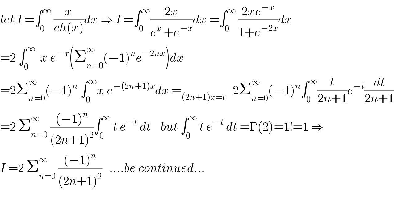 let I =∫_0 ^∞  (x/(ch(x)))dx ⇒ I =∫_0 ^∞ ((2x)/(e^x  +e^(−x) ))dx =∫_0 ^∞  ((2xe^(−x) )/(1+e^(−2x) ))dx  =2 ∫_0 ^∞   x e^(−x) (Σ_(n=0) ^∞ (−1)^n e^(−2nx) )dx  =2Σ_(n=0) ^∞ (−1)^n  ∫_0 ^∞ x e^(−(2n+1)x) dx =_((2n+1)x=t)    2Σ_(n=0) ^∞ (−1)^n ∫_0 ^∞ (t/(2n+1))e^(−t) (dt/(2n+1))  =2 Σ_(n=0) ^∞  (((−1)^n )/((2n+1)^2 ))∫_0 ^∞  t e^(−t)  dt    but ∫_0 ^∞  t e^(−t)  dt =Γ(2)=1!=1 ⇒  I =2 Σ_(n=0) ^∞  (((−1)^n )/((2n+1)^2 ))   ....be continued...    