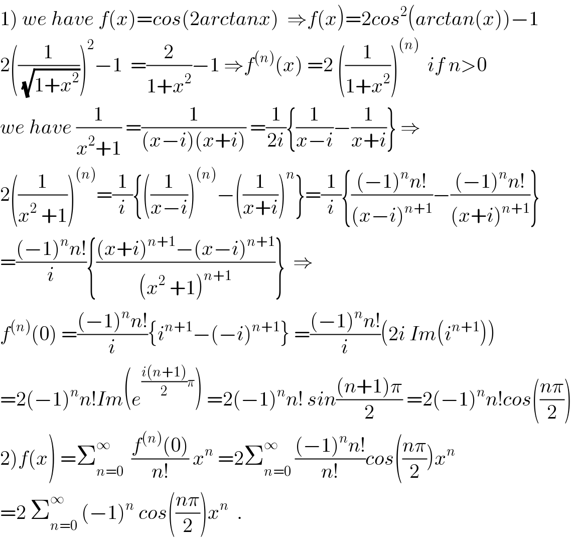 1) we have f(x)=cos(2arctanx)  ⇒f(x)=2cos^2 (arctan(x))−1  2((1/(√(1+x^2 ))))^2 −1  =(2/(1+x^2 ))−1 ⇒f^((n)) (x) =2 ((1/(1+x^2 )))^((n))   if n>0  we have (1/(x^2 +1)) =(1/((x−i)(x+i))) =(1/(2i)){(1/(x−i))−(1/(x+i))} ⇒  2((1/(x^2  +1)))^((n)) =(1/i){((1/(x−i)))^((n)) −((1/(x+i)))^n }=(1/i){(((−1)^n n!)/((x−i)^(n+1) ))−(((−1)^n n!)/((x+i)^(n+1) ))}  =(((−1)^n n!)/i){(((x+i)^(n+1) −(x−i)^(n+1) )/((x^2  +1)^(n+1) ))}  ⇒  f^((n)) (0) =(((−1)^n n!)/i){i^(n+1) −(−i)^(n+1) } =(((−1)^n n!)/i)(2i Im(i^(n+1) ))  =2(−1)^n n!Im(e^(((i(n+1))/2)π) ) =2(−1)^n n! sin(((n+1)π)/2) =2(−1)^n n!cos(((nπ)/2))  2)f(x) =Σ_(n=0) ^(∞ )   ((f^((n)) (0))/(n!)) x^n  =2Σ_(n=0) ^∞  (((−1)^n n!)/(n!))cos(((nπ)/2))x^n   =2 Σ_(n=0) ^∞  (−1)^n  cos(((nπ)/2))x^n   .  
