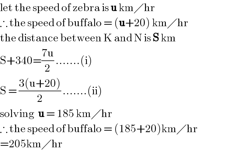 let the speed of zebra is u km╱hr  ∴ the speed of buffalo = (u+20) km╱hr  the distance between K and N is S km  S+340=((7u)/2) .......(i)  S = ((3(u+20))/2) .......(ii)  solving  u = 185 km╱hr  ∴ the speed of buffalo = (185+20)km╱hr  =205km╱hr  