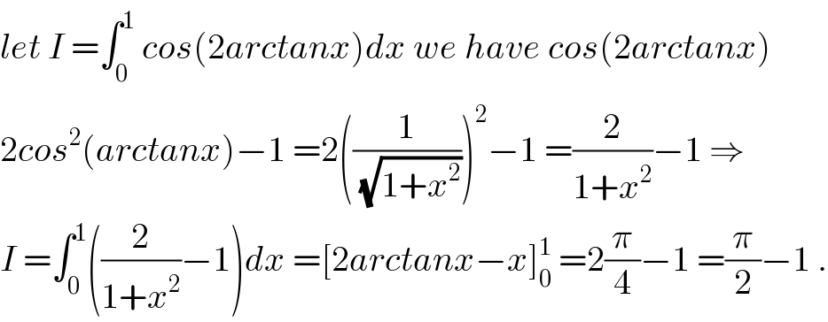 let I =∫_0 ^1  cos(2arctanx)dx we have cos(2arctanx)  2cos^2 (arctanx)−1 =2((1/(√(1+x^2 ))))^2 −1 =(2/(1+x^2 ))−1 ⇒  I =∫_0 ^1 ((2/(1+x^2 ))−1)dx =[2arctanx−x]_0 ^1  =2(π/4)−1 =(π/2)−1 .  