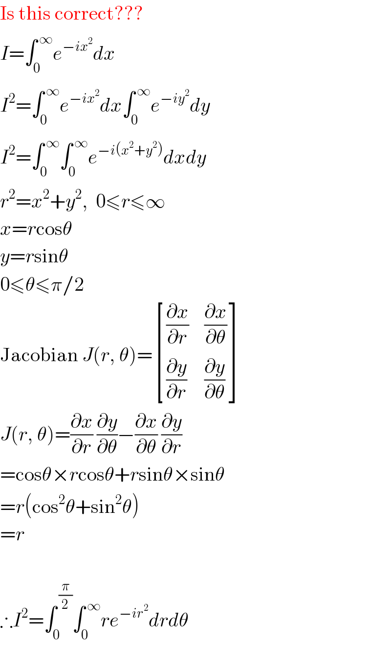 Is this correct???  I=∫_0 ^( ∞) e^(−ix^2 ) dx  I^2 =∫_0 ^( ∞) e^(−ix^2 ) dx∫_0 ^( ∞) e^(−iy^2 ) dy  I^2 =∫_0 ^( ∞) ∫_0 ^( ∞) e^(−i(x^2 +y^2 )) dxdy  r^2 =x^2 +y^2 ,  0≤r≤∞  x=rcosθ  y=rsinθ  0≤θ≤π/2  Jacobian J(r, θ)= [((∂x/∂r),(∂x/∂θ)),((∂y/∂r),(∂y/∂θ)) ]  J(r, θ)=(∂x/∂r) (∂y/∂θ)−(∂x/∂θ) (∂y/∂r)  =cosθ×rcosθ+rsinθ×sinθ  =r(cos^2 θ+sin^2 θ)  =r    ∴I^2 =∫_0 ^( (π/2)) ∫_0 ^( ∞) re^(−ir^2 ) drdθ  