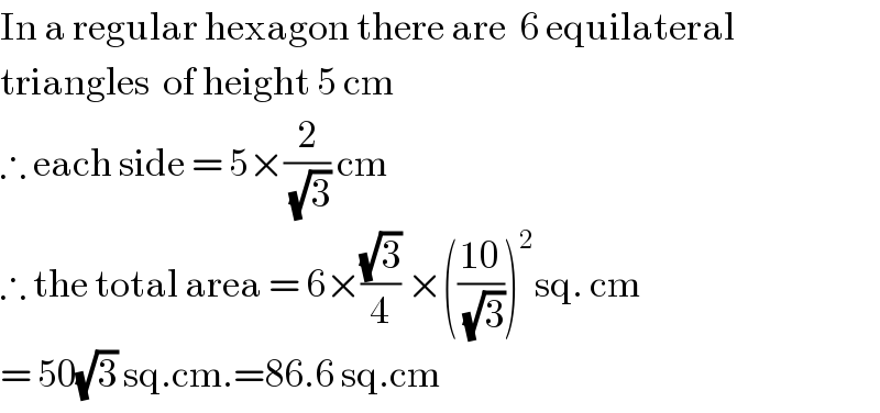 In a regular hexagon there are  6 equilateral  triangles  of height 5 cm  ∴ each side = 5×(2/(√3)) cm  ∴ the total area = 6×((√3)/4) ×(((10)/(√3)))^2 sq. cm  = 50(√3) sq.cm.=86.6 sq.cm  