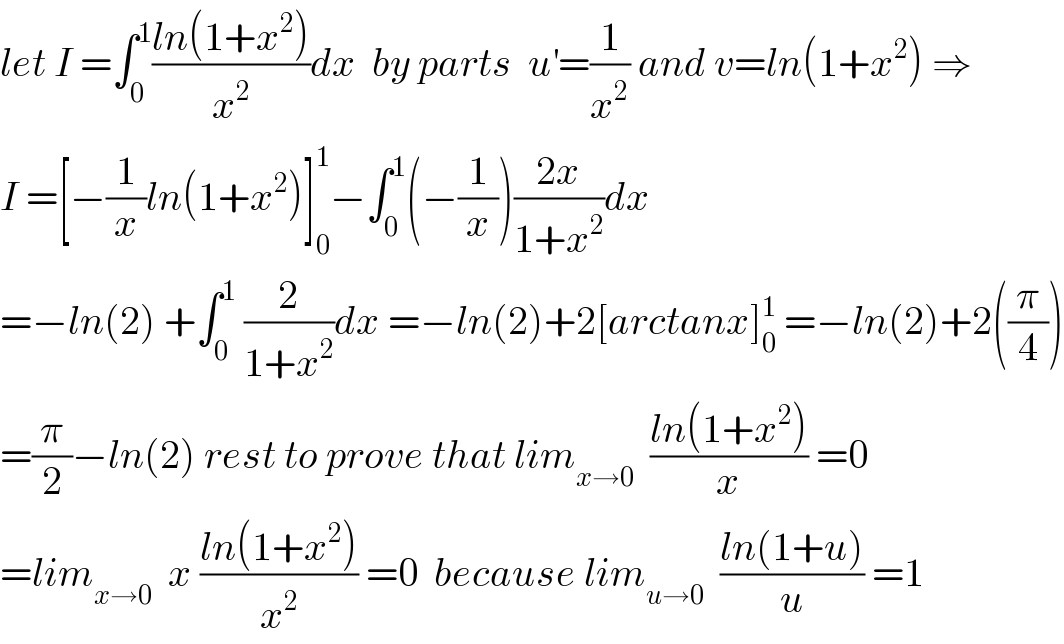let I =∫_0 ^1 ((ln(1+x^2 ))/x^2 )dx  by parts  u^′ =(1/x^2 ) and v=ln(1+x^2 ) ⇒  I =[−(1/x)ln(1+x^2 )]_0 ^1 −∫_0 ^1 (−(1/x))((2x)/(1+x^2 ))dx  =−ln(2) +∫_0 ^1  (2/(1+x^2 ))dx =−ln(2)+2[arctanx]_0 ^1  =−ln(2)+2((π/4))  =(π/2)−ln(2) rest to prove that lim_(x→0)   ((ln(1+x^2 ))/x) =0  =lim_(x→0)   x ((ln(1+x^2 ))/x^2 ) =0  because lim_(u→0)   ((ln(1+u))/u) =1  