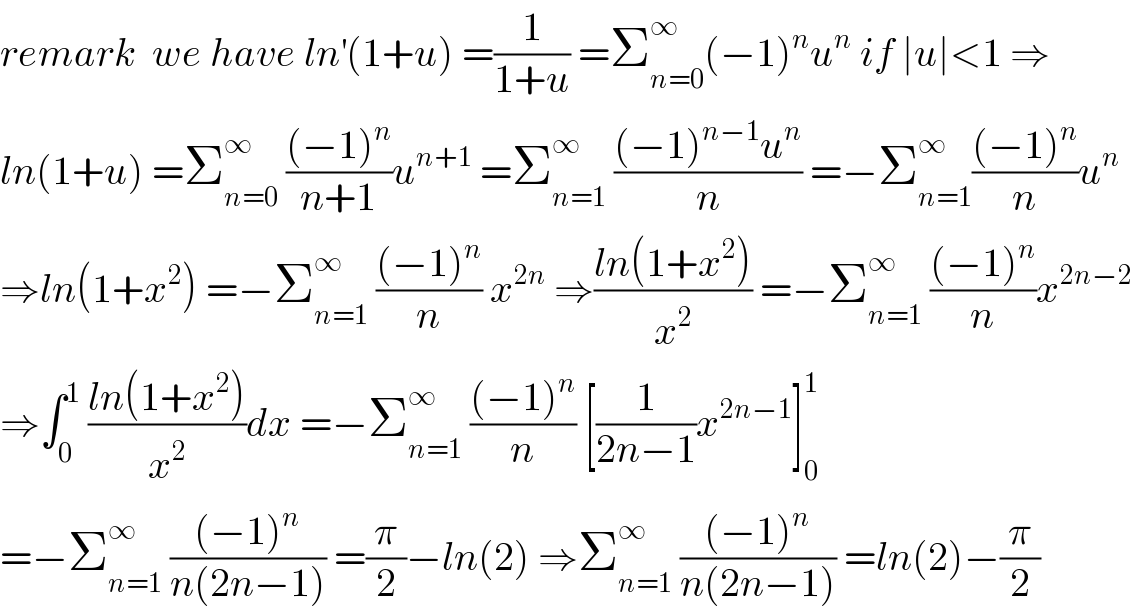 remark  we have ln^′ (1+u) =(1/(1+u)) =Σ_(n=0) ^∞ (−1)^n u^n  if ∣u∣<1 ⇒  ln(1+u) =Σ_(n=0) ^∞  (((−1)^n )/(n+1))u^(n+1)  =Σ_(n=1) ^∞  (((−1)^(n−1) u^n )/n) =−Σ_(n=1) ^∞ (((−1)^n )/n)u^n   ⇒ln(1+x^2 ) =−Σ_(n=1) ^∞  (((−1)^n )/n) x^(2n)  ⇒((ln(1+x^2 ))/x^2 ) =−Σ_(n=1) ^∞  (((−1)^n )/n)x^(2n−2)   ⇒∫_0 ^1  ((ln(1+x^2 ))/x^2 )dx =−Σ_(n=1) ^∞  (((−1)^n )/n) [(1/(2n−1))x^(2n−1) ]_0 ^1   =−Σ_(n=1) ^∞  (((−1)^n )/(n(2n−1))) =(π/2)−ln(2) ⇒Σ_(n=1) ^∞  (((−1)^n )/(n(2n−1))) =ln(2)−(π/2)  
