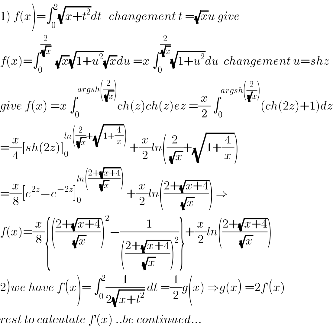 1) f(x)=∫_0 ^2 (√(x+t^2 ))dt   changement t =(√x)u give   f(x)=∫_0 ^(2/(√x))   (√x)(√(1+u^2 ))(√x)du =x ∫_0 ^(2/(√x)) (√(1+u^2 ))du  changement u=shz  give f(x) =x ∫_0 ^(argsh((2/(√x)))) ch(z)ch(z)ez =(x/2) ∫_0 ^(argsh((2/((√)x)))) (ch(2z)+1)dz  =(x/4)[sh(2z)]_0 ^(ln((2/(√x))+(√(1+(4/x)))))  +(x/2)ln((2/(√x))+(√(1+(4/x))))  =(x/8)[e^(2z) −e^(−2z) ]_0 ^(ln(((2+(√(x+4)))/((√x) ))))  +(x/2)ln(((2+(√(x+4)))/(√x))) ⇒  f(x)=(x/8){(((2+(√(x+4)))/(√x)))^2 −(1/((((2+(√(x+4)))/(√x)))^2 ))}+(x/2)ln(((2+(√(x+4)))/(√x)))  2)we have f^′ (x)= ∫_0 ^2 (1/(2(√(x+t^2 )))) dt =(1/2)g(x) ⇒g(x) =2f^′ (x)  rest to calculate f^′ (x) ..be continued...  