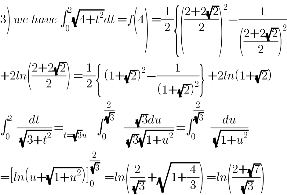 3) we have ∫_0 ^2 (√(4+t^2 ))dt =f(4) =(1/2){(((2+2(√2))/2))^2 −(1/((((2+2(√2))/2))^2 ))  +2ln(((2+2(√2))/2)) =(1/2){ (1+(√2))^2 −(1/((1+(√2))^2 ))} +2ln(1+(√2))  ∫_0 ^2   (dt/(√(3+t^2 ))) =_(t=(√3)u)     ∫_0 ^(2/(√3))     (((√3)du)/((√3)(√(1+u^2 )))) =∫_0 ^(2/(√3))    (du/(√(1+u^2 )))  =[ln(u+(√(1+u^2 )))]_0 ^(2/(√3))   =ln((2/(√3)) +(√(1+(4/3)))) =ln(((2+(√7))/(√3)))  