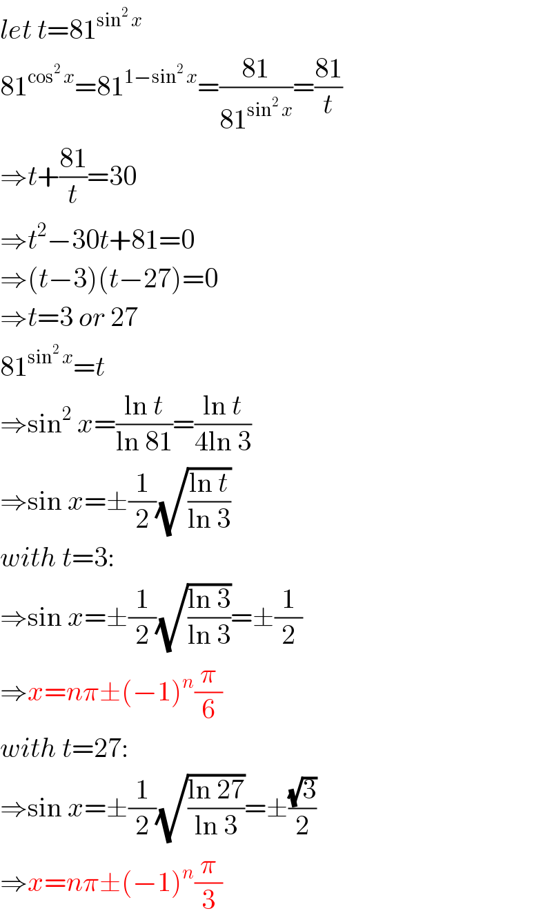 let t=81^(sin^2  x)   81^(cos^2  x) =81^(1−sin^2  x) =((81)/(81^(sin^2  x) ))=((81)/t)  ⇒t+((81)/t)=30  ⇒t^2 −30t+81=0  ⇒(t−3)(t−27)=0  ⇒t=3 or 27  81^(sin^2  x) =t  ⇒sin^2  x=((ln t)/(ln 81))=((ln t)/(4ln 3))  ⇒sin x=±(1/2)(√((ln t)/(ln 3)))  with t=3:  ⇒sin x=±(1/2)(√((ln 3)/(ln 3)))=±(1/2)  ⇒x=nπ±(−1)^n (π/6)  with t=27:  ⇒sin x=±(1/2)(√((ln 27)/(ln 3)))=±((√3)/2)  ⇒x=nπ±(−1)^n (π/3)  