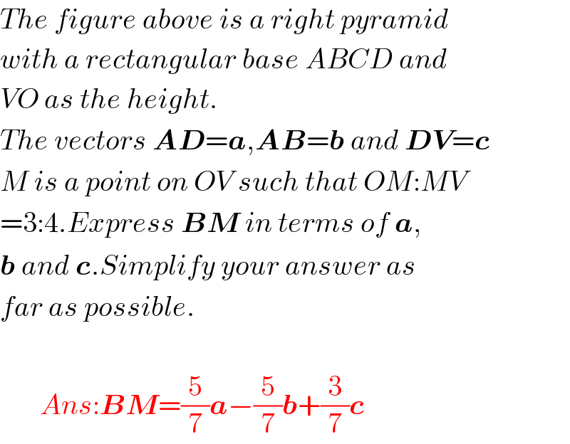 The figure above is a right pyramid  with a rectangular base ABCD and  VO as the height.  The vectors AD=a,AB=b and DV=c  M is a point on OV such that OM:MV  =3:4.Express BM in terms of a,  b and c.Simplify your answer as  far as possible.           Ans:BM=(5/7)a−(5/7)b+(3/7)c  