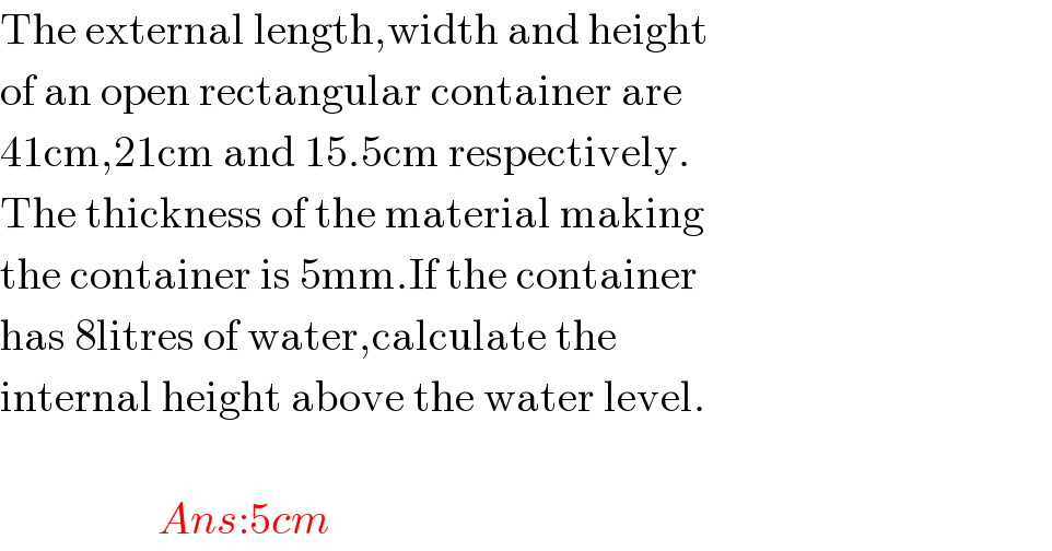 The external length,width and height  of an open rectangular container are  41cm,21cm and 15.5cm respectively.  The thickness of the material making  the container is 5mm.If the container  has 8litres of water,calculate the  internal height above the water level.                              Ans:5cm  