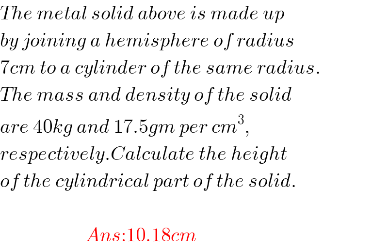 The metal solid above is made up  by joining a hemisphere of radius  7cm to a cylinder of the same radius.  The mass and density of the solid  are 40kg and 17.5gm per cm^3 ,  respectively.Calculate the height  of the cylindrical part of the solid.                          Ans:10.18cm  