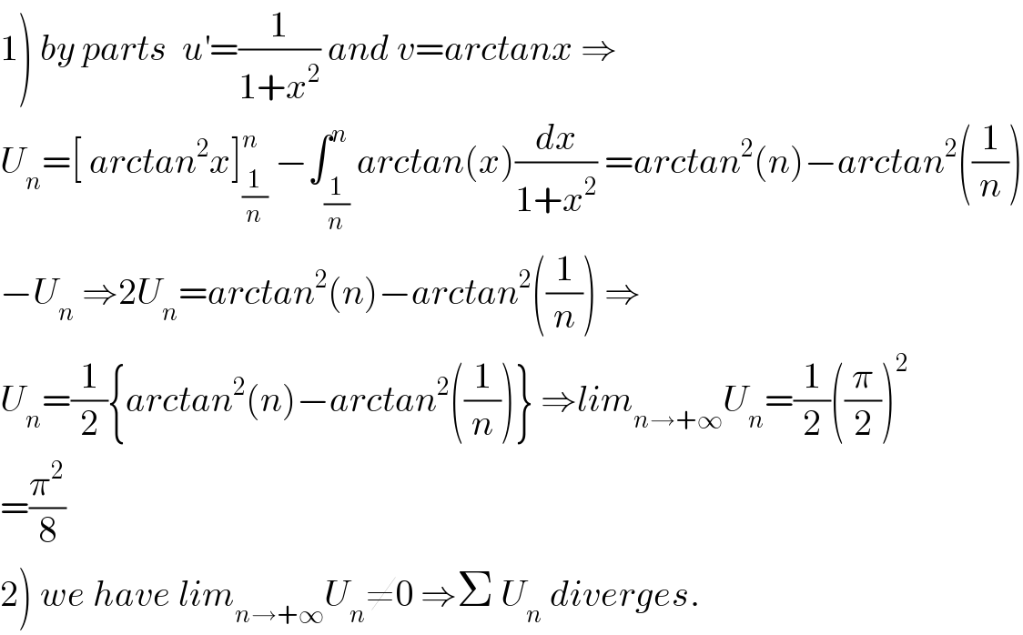 1) by parts  u^′ =(1/(1+x^2 )) and v=arctanx ⇒  U_n =[ arctan^2 x]_(1/n) ^n  −∫_(1/n) ^n arctan(x)(dx/(1+x^2 )) =arctan^2 (n)−arctan^2 ((1/n))  −U_n  ⇒2U_n =arctan^2 (n)−arctan^2 ((1/n)) ⇒  U_n =(1/2){arctan^2 (n)−arctan^2 ((1/n))} ⇒lim_(n→+∞) U_n =(1/2)((π/2))^2   =(π^2 /8)  2) we have lim_(n→+∞) U_n ≠0 ⇒Σ U_n  diverges.  