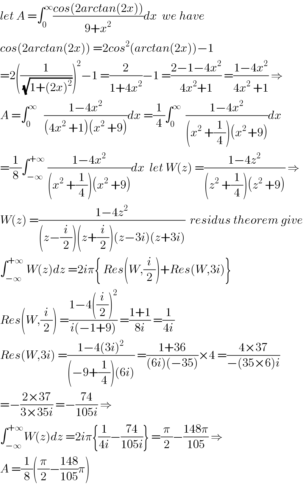 let A =∫_0 ^∞ ((cos(2arctan(2x)))/(9+x^2 ))dx  we have   cos(2arctan(2x)) =2cos^2 (arctan(2x))−1  =2((1/(√(1+(2x)^2 ))))^2 −1 =(2/(1+4x^2 ))−1 =((2−1−4x^2 )/(4x^2 +1)) =((1−4x^2 )/(4x^2  +1)) ⇒  A =∫_0 ^∞    ((1−4x^2 )/((4x^2  +1)(x^2  +9)))dx =(1/4)∫_0 ^∞   ((1−4x^2 )/((x^2  +(1/4))(x^(2 ) +9)))dx  =(1/8)∫_(−∞) ^(+∞)  ((1−4x^2 )/((x^2  +(1/4))(x^2  +9)))dx  let W(z) =((1−4z^2 )/((z^2  +(1/4))(z^2  +9))) ⇒  W(z) =((1−4z^2 )/((z−(i/2))(z+(i/2))(z−3i)(z+3i)))  residus theorem give  ∫_(−∞) ^(+∞)  W(z)dz =2iπ{ Res(W,(i/2))+Res(W,3i)}  Res(W,(i/2)) =((1−4((i/2))^2 )/(i(−1+9))) =((1+1)/(8i)) =(1/(4i))  Res(W,3i) =((1−4(3i)^2 )/((−9+(1/4))(6i))) =((1+36)/((6i)(−35)))×4 =((4×37)/(−(35×6)i))  =−((2×37)/(3×35i)) =−((74)/(105i)) ⇒  ∫_(−∞) ^(+∞) W(z)dz =2iπ{(1/(4i))−((74)/(105i))} =(π/2)−((148π)/(105)) ⇒  A =(1/8)((π/2)−((148)/(105))π)  