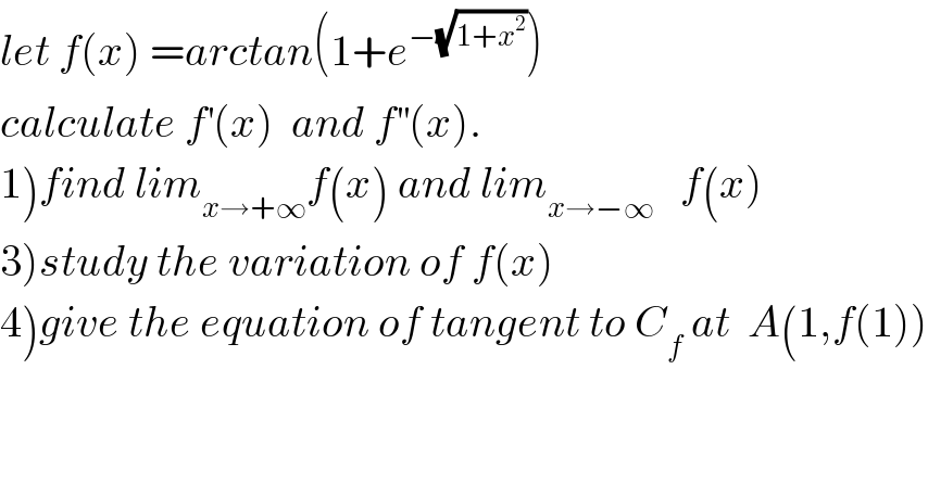 let f(x) =arctan(1+e^(−(√(1+x^2 ))) )  calculate f^′ (x)  and f^(′′) (x).  1)find lim_(x→+∞) f(x) and lim_(x→−∞)    f(x)  3)study the variation of f(x)  4)give the equation of tangent to C_f  at  A(1,f(1))  