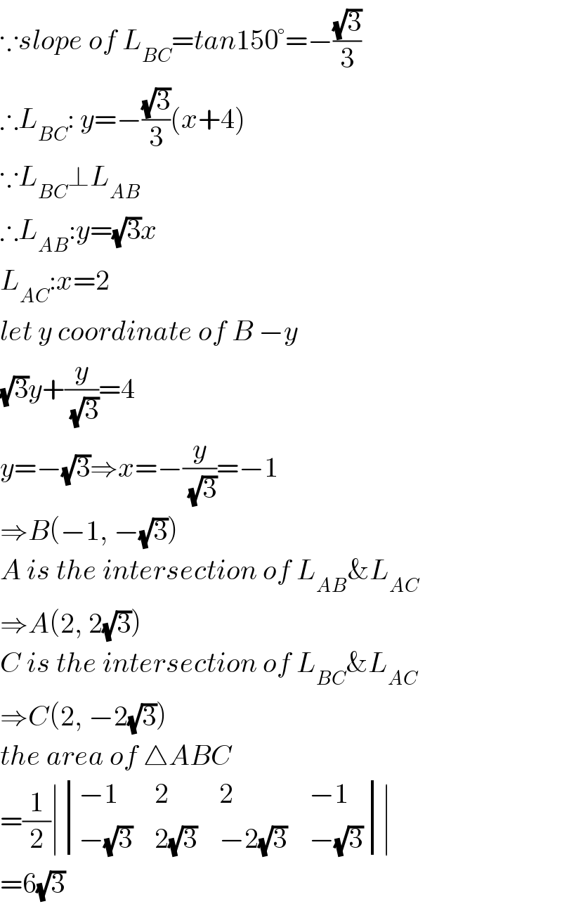 ∵slope of L_(BC) =tan150°=−((√3)/3)  ∴L_(BC) : y=−((√3)/3)(x+4)  ∵L_(BC) ⊥L_(AB)   ∴L_(AB) :y=(√3)x  L_(AC) :x=2  let y coordinate of B −y  (√3)y+(y/(√3))=4  y=−(√3)⇒x=−(y/(√3))=−1  ⇒B(−1, −(√3))  A is the intersection of L_(AB) &L_(AC)   ⇒A(2, 2(√3))  C is the intersection of L_(BC) &L_(AC)   ⇒C(2, −2(√3))  the area of △ABC  =(1/2)∣ determinant (((−1),2,2,(−1)),((−(√3)),(2(√3)),(−2(√3)),(−(√3))))∣  =6(√3)  