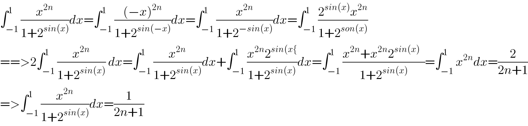 ∫_(−1) ^1 (x^(2n) /(1+2^(sin(x)) ))dx=∫_(−1) ^1 (((−x)^(2n) )/(1+2^(sin(−x)) ))dx=∫_(−1) ^1 (x^(2n) /(1+2^(−sin(x)) ))dx=∫_(−1) ^1 ((2^(sin(x)) x^(2n) )/(1+2^(son(x)) ))  ==>2∫_(−1) ^1 (x^(2n) /(1+2^(sin(x)) )) dx=∫_(−1) ^1 (x^(2n) /(1+2^(sin(x)) ))dx+∫_(−1) ^1 ((x^(2n) 2^(sin(x{) )/(1+2^(sin(x)) ))dx=∫_(−1) ^1 ((x^(2n) +x^(2n) 2^(sin(x))   )/(1+2^(sin(x)) ))=∫_(−1) ^1 x^(2n) dx=(2/(2n+1))  =>∫_(−1) ^1 (x^(2n) /(1+2^(sin(x)) ))dx=(1/(2n+1))  