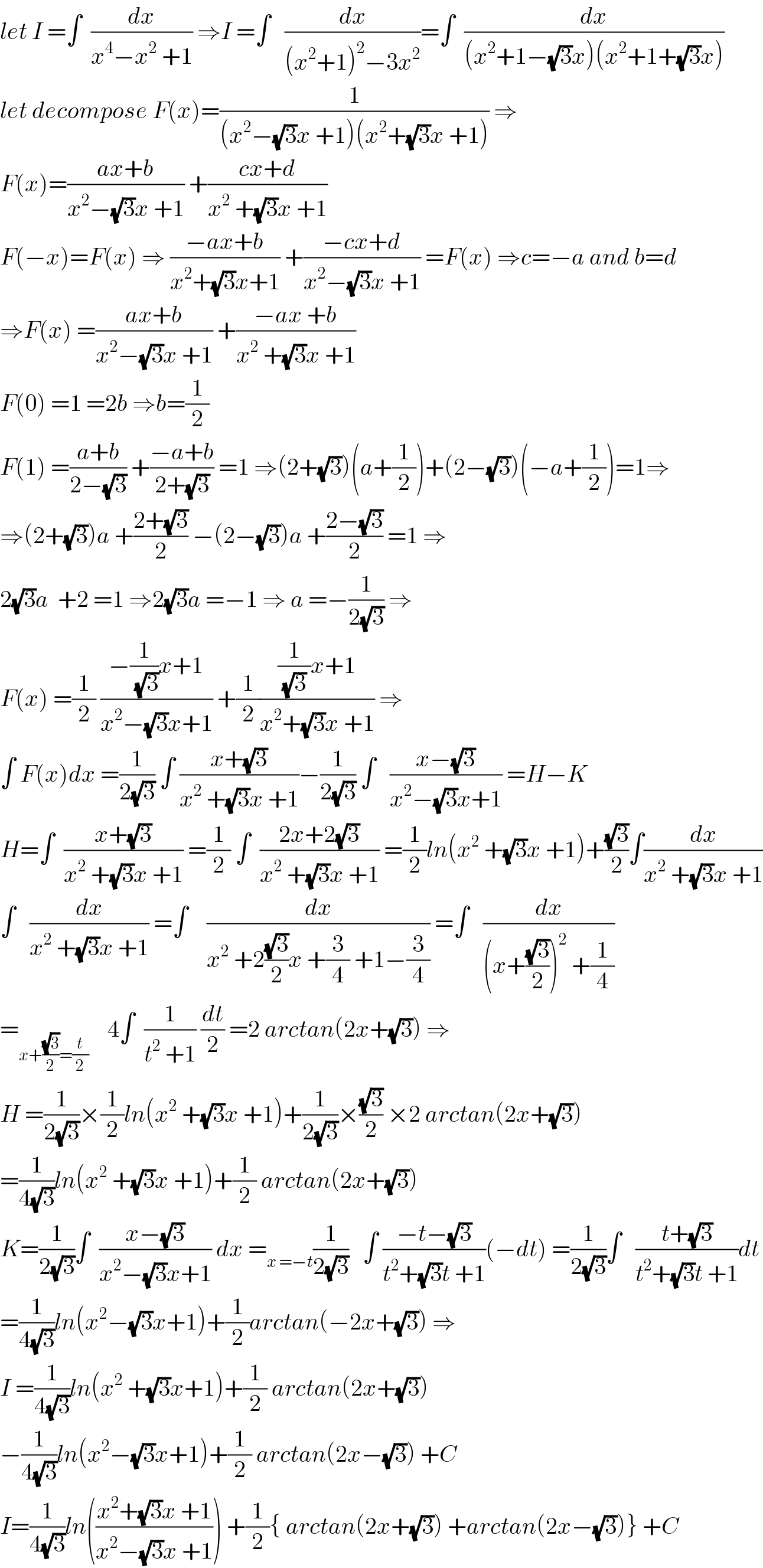 let I =∫  (dx/(x^4 −x^2  +1)) ⇒I =∫   (dx/((x^2 +1)^2 −3x^2 ))=∫  (dx/((x^2 +1−(√3)x)(x^2 +1+(√3)x)))  let decompose F(x)=(1/((x^2 −(√3)x +1)(x^2 +(√3)x +1))) ⇒  F(x)=((ax+b)/(x^2 −(√3)x +1)) +((cx+d)/(x^2  +(√3)x +1))  F(−x)=F(x) ⇒ ((−ax+b)/(x^2 +(√3)x+1)) +((−cx+d)/(x^2 −(√3)x +1)) =F(x) ⇒c=−a and b=d  ⇒F(x) =((ax+b)/(x^2 −(√3)x +1)) +((−ax +b)/(x^2  +(√3)x +1))  F(0) =1 =2b ⇒b=(1/2)  F(1) =((a+b)/(2−(√3))) +((−a+b)/(2+(√3))) =1 ⇒(2+(√3))(a+(1/2))+(2−(√3))(−a+(1/2))=1⇒  ⇒(2+(√3))a +((2+(√3))/2) −(2−(√3))a +((2−(√3))/2) =1 ⇒  2(√3)a  +2 =1 ⇒2(√3)a =−1 ⇒ a =−(1/(2(√3))) ⇒  F(x) =(1/2) ((−(1/(√3))x+1)/(x^2 −(√3)x+1)) +(1/2)(((1/((√3) ))x+1)/(x^2 +(√3)x +1)) ⇒  ∫ F(x)dx =(1/(2(√3))) ∫ ((x+(√3))/(x^2  +(√3)x +1))−(1/(2(√3))) ∫   ((x−(√3))/(x^2 −(√3)x+1)) =H−K  H=∫  ((x+(√3))/(x^2  +(√3)x +1)) =(1/2) ∫  ((2x+2(√3))/(x^2  +(√3)x +1)) =(1/2)ln(x^2  +(√3)x +1)+((√3)/2)∫(dx/(x^2  +(√3)x +1))  ∫   (dx/(x^2  +(√3)x +1)) =∫    (dx/(x^2  +2((√3)/2)x +(3/4) +1−(3/4))) =∫   (dx/((x+((√3)/2))^2  +(1/4)))  =_(x+((√3)/2)=(t/2))     4∫  (1/(t^2  +1)) (dt/2) =2 arctan(2x+(√3)) ⇒  H =(1/(2(√3)))×(1/2)ln(x^2  +(√3)x +1)+(1/(2(√3)))×((√3)/2) ×2 arctan(2x+(√3))  =(1/(4(√3)))ln(x^2  +(√3)x +1)+(1/2) arctan(2x+(√3))  K=(1/(2(√3)))∫  ((x−(√3))/(x^2 −(√3)x+1)) dx =_(x =−t) (1/(2(√3)))   ∫ ((−t−(√3))/(t^2 +(√3)t +1))(−dt) =(1/(2(√3)))∫   ((t+(√3))/(t^2 +(√3)t +1))dt  =(1/(4(√3)))ln(x^2 −(√3)x+1)+(1/2)arctan(−2x+(√3)) ⇒  I =(1/(4(√3)))ln(x^2  +(√3)x+1)+(1/2) arctan(2x+(√3))  −(1/(4(√3)))ln(x^2 −(√3)x+1)+(1/2) arctan(2x−(√3)) +C  I=(1/(4(√3)))ln(((x^2 +(√3)x +1)/(x^2 −(√3)x +1))) +(1/2){ arctan(2x+(√3)) +arctan(2x−(√3))} +C  