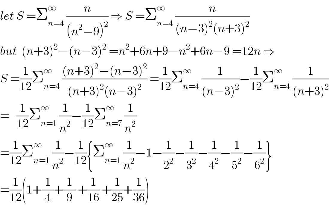 let S =Σ_(n=4) ^∞  (n/((n^2 −9)^2 )) ⇒ S =Σ_(n=4) ^∞  (n/((n−3)^2 (n+3)^2 ))  but  (n+3)^2 −(n−3)^2  =n^2 +6n+9−n^2 +6n−9 =12n ⇒  S =(1/(12))Σ_(n=4) ^∞  (((n+3)^2 −(n−3)^2 )/((n+3)^2 (n−3)^2 )) =(1/(12))Σ_(n=4) ^∞  (1/((n−3)^2 ))−(1/(12))Σ_(n=4) ^∞  (1/((n+3)^2 ))  =   (1/(12))Σ_(n=1) ^∞  (1/n^2 )−(1/(12))Σ_(n=7) ^∞  (1/n^2 )  =(1/(12))Σ_(n=1) ^∞  (1/n^2 )−(1/(12)){Σ_(n=1) ^∞  (1/n^2 )−1−(1/2^2 )−(1/3^2 )−(1/4^2 )−(1/5^2 )−(1/6^2 )}  =(1/(12))(1+(1/4)+(1/9) +(1/(16)) +(1/(25))+(1/(36)))  