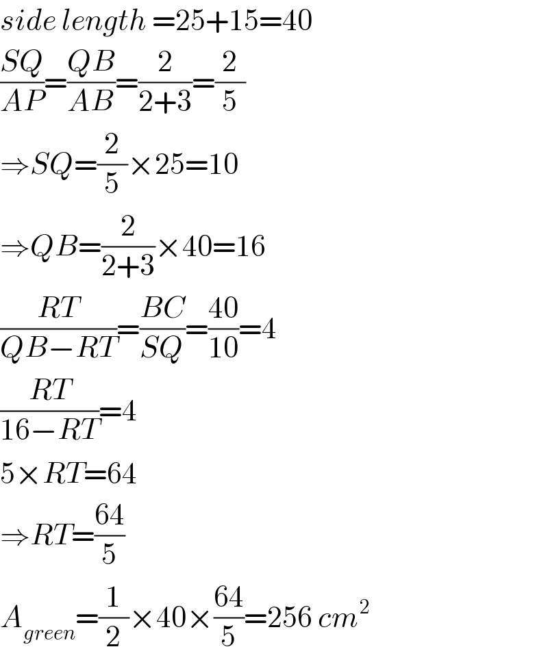 side length =25+15=40  ((SQ)/(AP))=((QB)/(AB))=(2/(2+3))=(2/5)  ⇒SQ=(2/5)×25=10  ⇒QB=(2/(2+3))×40=16  ((RT)/(QB−RT))=((BC)/(SQ))=((40)/(10))=4  ((RT)/(16−RT))=4  5×RT=64  ⇒RT=((64)/5)  A_(green) =(1/2)×40×((64)/5)=256 cm^2   