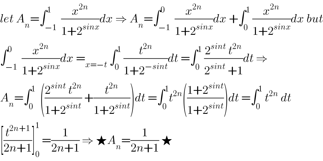 let A_n =∫_(−1) ^1  (x^(2n) /(1+2^(sinx) ))dx ⇒ A_n =∫_(−1) ^0  (x^(2n) /(1+2^(sinx) ))dx +∫_0 ^1  (x^(2n) /(1+2^(sinx) ))dx but  ∫_(−1) ^0  (x^(2n) /(1+2^(sinx) ))dx =_(x=−t)  ∫_0 ^1  (t^(2n) /(1+2^(−sint) ))dt =∫_0 ^1  ((2^(sint)  t^(2n) )/(2^(sint)  +1))dt ⇒  A_n =∫_0 ^1   (((2^(sint)  t^(2n) )/(1+2^(sint) )) +(t^(2n) /(1+2^(sint) )))dt =∫_0 ^1 t^(2n) (((1+2^(sint) )/(1+2^(sint) )))dt =∫_0 ^1  t^(2n)  dt  [(t^(2n+1) /(2n+1))]_0 ^1  =(1/(2n+1)) ⇒ ★A_n =(1/(2n+1)) ★  