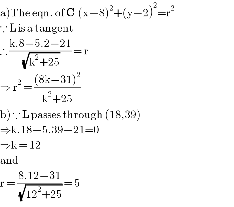 a)The eqn. of C  (x−8)^2 +(y−2)^2 =r^2   ∵ L is a tangent  ∴ ((k.8−5.2−21)/(√(k^2 +25))) = r  ⇒ r^2  = (((8k−31)^2 )/(k^2 +25))  b) ∵ L passes through (18,39)  ⇒k.18−5.39−21=0  ⇒k = 12  and  r = ((8.12−31)/(√(12^2 +25))) = 5  