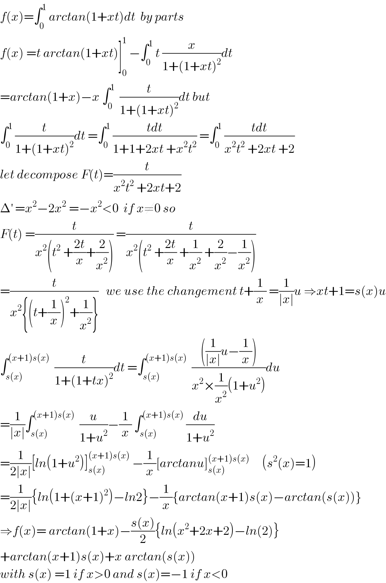 f(x)=∫_0 ^1  arctan(1+xt)dt  by parts   f(x) =t arctan(1+xt)]_0 ^1  −∫_0 ^1  t (x/(1+(1+xt)^2 ))dt  =arctan(1+x)−x ∫_0 ^1   (t/(1+(1+xt)^2 ))dt but  ∫_0 ^1  (t/(1+(1+xt)^2 ))dt =∫_0 ^1  ((tdt)/(1+1+2xt +x^2 t^2 )) =∫_0 ^1  ((tdt)/(x^2 t^2  +2xt +2))  let decompose F(t)=(t/(x^2 t^2  +2xt+2))  Δ^′  =x^2 −2x^2  =−x^2 <0  if x≠0 so   F(t) =(t/(x^2 (t^2  +((2t)/x)+(2/x^2 )))) =(t/(x^2 (t^2  +((2t)/x) +(1/x^2 ) +(2/x^2 )−(1/x^2 ))))  =(t/(x^2 {(t+(1/x))^2 +(1/x^2 )}))   we use the changement t+(1/x) =(1/(∣x∣))u ⇒xt+1=s(x)u  ∫_(s(x)) ^((x+1)s(x))   (t/(1+(1+tx)^2 ))dt =∫_(s(x)) ^((x+1)s(x))   ((((1/(∣x∣))u−(1/x)))/(x^2 ×(1/x^2 )(1+u^2 )))du  =(1/(∣x∣))∫_(s(x)) ^((x+1)s(x))   (u/(1+u^2 ))−(1/x) ∫_(s(x)) ^((x+1)s(x))  (du/(1+u^2 ))  =(1/(2∣x∣))[ln(1+u^2 )]_(s(x)) ^((x+1)s(x))  −(1/x)[arctanu]_(s(x)) ^((x+1)s(x))      (s^2 (x)=1)  =(1/(2∣x∣)){ln(1+(x+1)^2 )−ln2}−(1/x){arctan(x+1)s(x)−arctan(s(x))}  ⇒f(x)= arctan(1+x)−((s(x))/2){ln(x^2 +2x+2)−ln(2)}  +arctan(x+1)s(x)+x arctan(s(x))  with s(x) =1 if x>0 and s(x)=−1 if x<0  