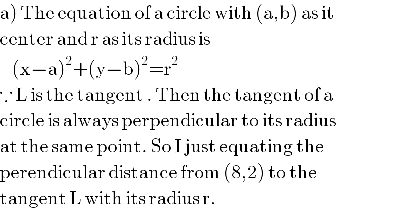 a) The equation of a circle with (a,b) as it   center and r as its radius is       (x−a)^2 +(y−b)^2 =r^2   ∵ L is the tangent . Then the tangent of a   circle is always perpendicular to its radius  at the same point. So I just equating the   perendicular distance from (8,2) to the   tangent L with its radius r.  