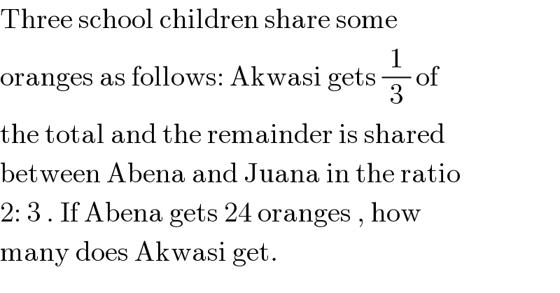 Three school children share some   oranges as follows: Akwasi gets (1/3) of  the total and the remainder is shared  between Abena and Juana in the ratio  2: 3 . If Abena gets 24 oranges , how  many does Akwasi get.  