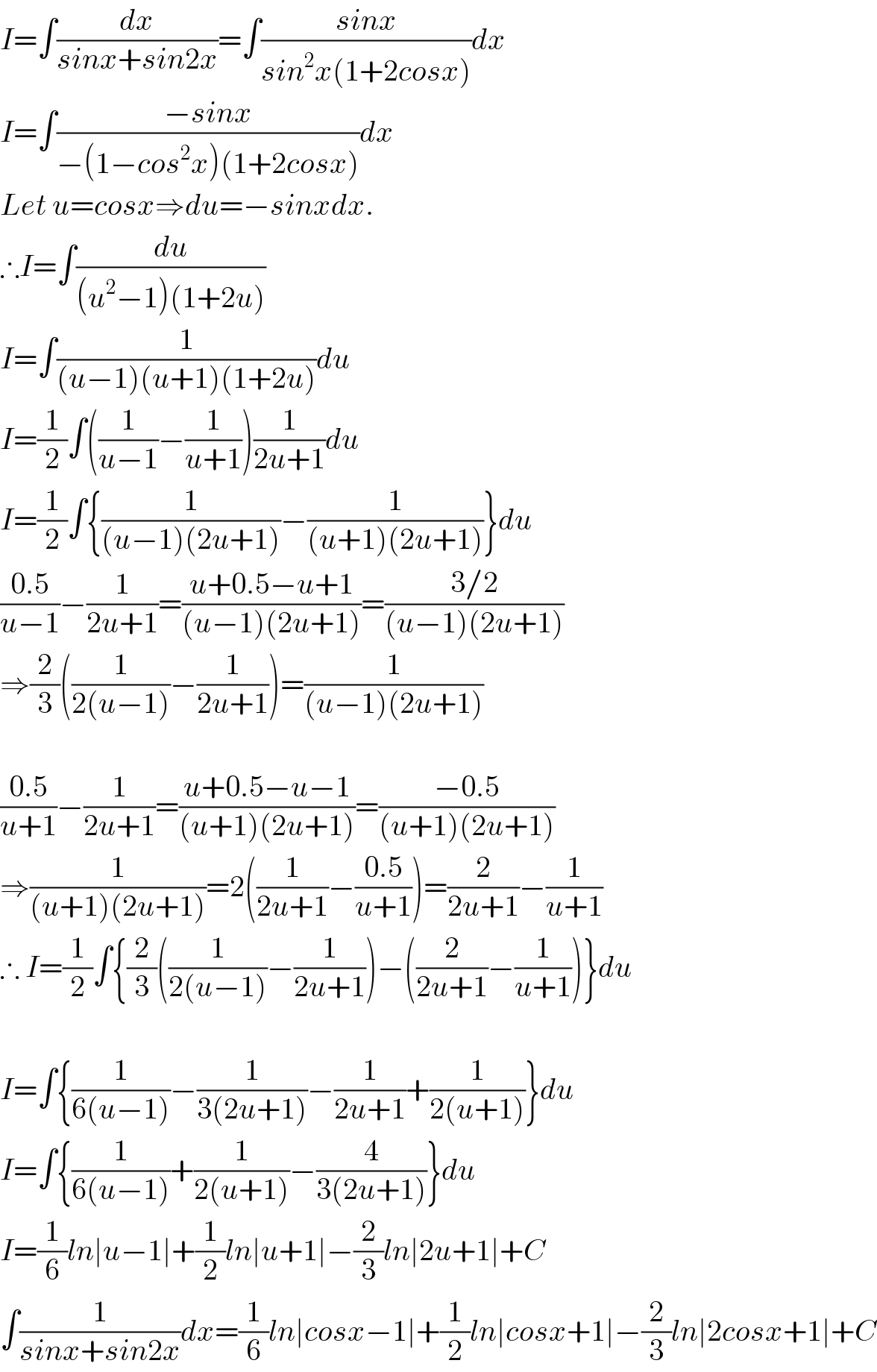 I=∫(dx/(sinx+sin2x))=∫((sinx)/(sin^2 x(1+2cosx)))dx  I=∫((−sinx)/(−(1−cos^2 x)(1+2cosx)))dx  Let u=cosx⇒du=−sinxdx.  ∴I=∫(du/((u^2 −1)(1+2u)))  I=∫(1/((u−1)(u+1)(1+2u)))du  I=(1/2)∫((1/(u−1))−(1/(u+1)))(1/(2u+1))du  I=(1/2)∫{(1/((u−1)(2u+1)))−(1/((u+1)(2u+1)))}du  ((0.5)/(u−1))−(1/(2u+1))=((u+0.5−u+1)/((u−1)(2u+1)))=((3/2)/((u−1)(2u+1)))  ⇒(2/3)((1/(2(u−1)))−(1/(2u+1)))=(1/((u−1)(2u+1)))    ((0.5)/(u+1))−(1/(2u+1))=((u+0.5−u−1)/((u+1)(2u+1)))=((−0.5)/((u+1)(2u+1)))  ⇒(1/((u+1)(2u+1)))=2((1/(2u+1))−((0.5)/(u+1)))=(2/(2u+1))−(1/(u+1))  ∴ I=(1/2)∫{(2/3)((1/(2(u−1)))−(1/(2u+1)))−((2/(2u+1))−(1/(u+1)))}du    I=∫{(1/(6(u−1)))−(1/(3(2u+1)))−(1/(2u+1))+(1/(2(u+1)))}du  I=∫{(1/(6(u−1)))+(1/(2(u+1)))−(4/(3(2u+1)))}du  I=(1/6)ln∣u−1∣+(1/2)ln∣u+1∣−(2/3)ln∣2u+1∣+C  ∫(1/(sinx+sin2x))dx=(1/6)ln∣cosx−1∣+(1/2)ln∣cosx+1∣−(2/3)ln∣2cosx+1∣+C  