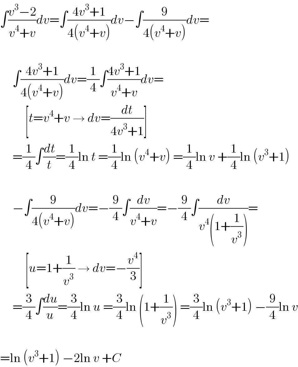 ∫((v^3 −2)/(v^4 +v))dv=∫((4v^3 +1)/(4(v^4 +v)))dv−∫(9/(4(v^4 +v)))dv=         ∫((4v^3 +1)/(4(v^4 +v)))dv=(1/4)∫((4v^3 +1)/(v^4 +v))dv=            [t=v^4 +v → dv=(dt/(4v^3 +1))]       =(1/4)∫(dt/t)=(1/4)ln t =(1/4)ln (v^4 +v) =(1/4)ln v +(1/4)ln (v^3 +1)         −∫(9/(4(v^4 +v)))dv=−(9/4)∫(dv/(v^4 +v))=−(9/4)∫(dv/(v^4 (1+(1/v^3 ))))=            [u=1+(1/v^3 ) → dv=−(v^4 /3)]       =(3/4)∫(du/u)=(3/4)ln u =(3/4)ln (1+(1/v^3 )) =(3/4)ln (v^3 +1) −(9/4)ln v    =ln (v^3 +1) −2ln v +C  