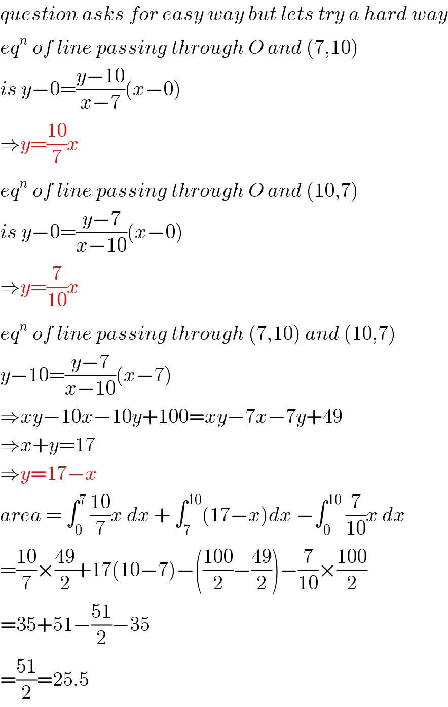 question asks for easy way but lets try a hard way  eq^n  of line passing through O and (7,10)  is y−0=((y−10)/(x−7))(x−0)  ⇒y=((10)/7)x  eq^n  of line passing through O and (10,7)  is y−0=((y−7)/(x−10))(x−0)  ⇒y=(7/(10))x  eq^n  of line passing through (7,10) and (10,7)  y−10=((y−7)/(x−10))(x−7)  ⇒xy−10x−10y+100=xy−7x−7y+49  ⇒x+y=17  ⇒y=17−x  area = ∫_0 ^7  ((10)/7)x dx + ∫_7 ^(10) (17−x)dx −∫_0 ^(10)  (7/(10))x dx   =((10)/7)×((49)/2)+17(10−7)−(((100)/2)−((49)/2))−(7/(10))×((100)/2)  =35+51−((51)/2)−35  =((51)/2)=25.5  