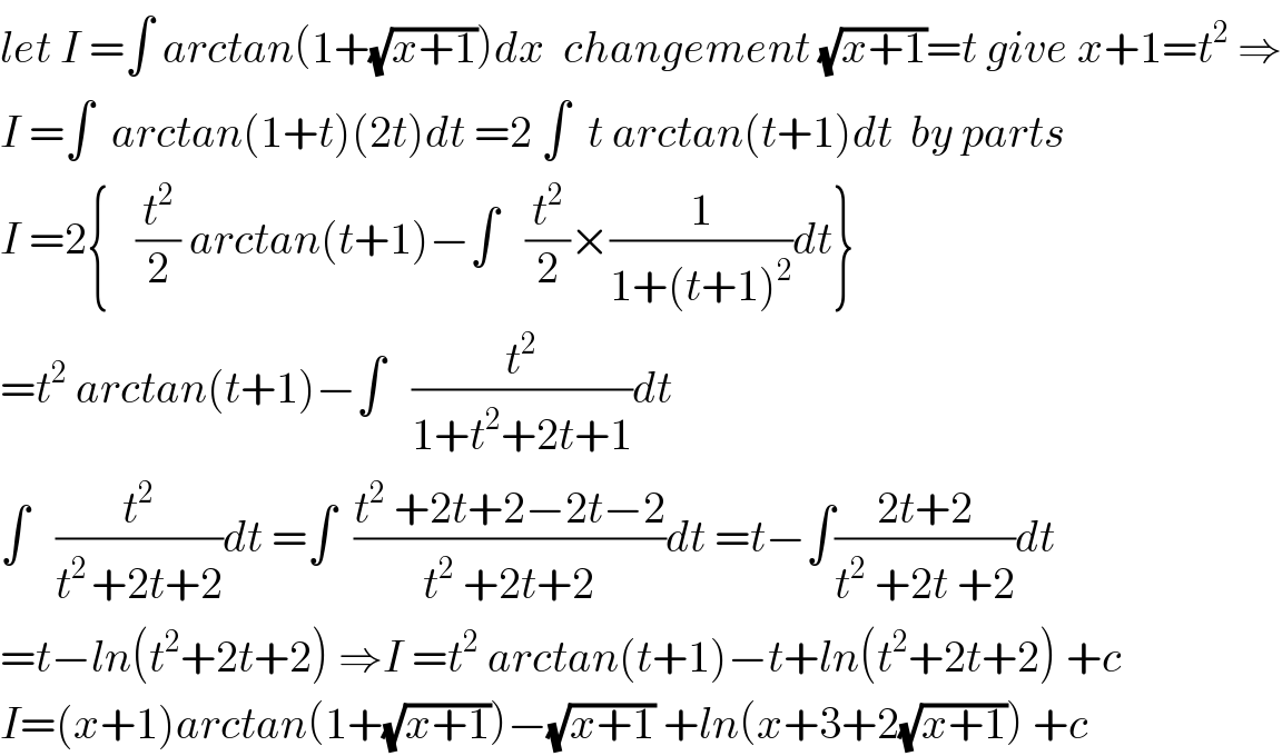 let I =∫ arctan(1+(√(x+1)))dx  changement (√(x+1))=t give x+1=t^2  ⇒  I =∫  arctan(1+t)(2t)dt =2 ∫  t arctan(t+1)dt  by parts  I =2{   (t^2 /2) arctan(t+1)−∫   (t^2 /2)×(1/(1+(t+1)^2 ))dt}  =t^2  arctan(t+1)−∫   (t^2 /(1+t^2 +2t+1))dt  ∫   (t^2 /(t^(2 ) +2t+2))dt =∫  ((t^2  +2t+2−2t−2)/(t^2  +2t+2))dt =t−∫((2t+2)/(t^2  +2t +2))dt  =t−ln(t^2 +2t+2) ⇒I =t^2  arctan(t+1)−t+ln(t^2 +2t+2) +c  I=(x+1)arctan(1+(√(x+1)))−(√(x+1)) +ln(x+3+2(√(x+1))) +c  