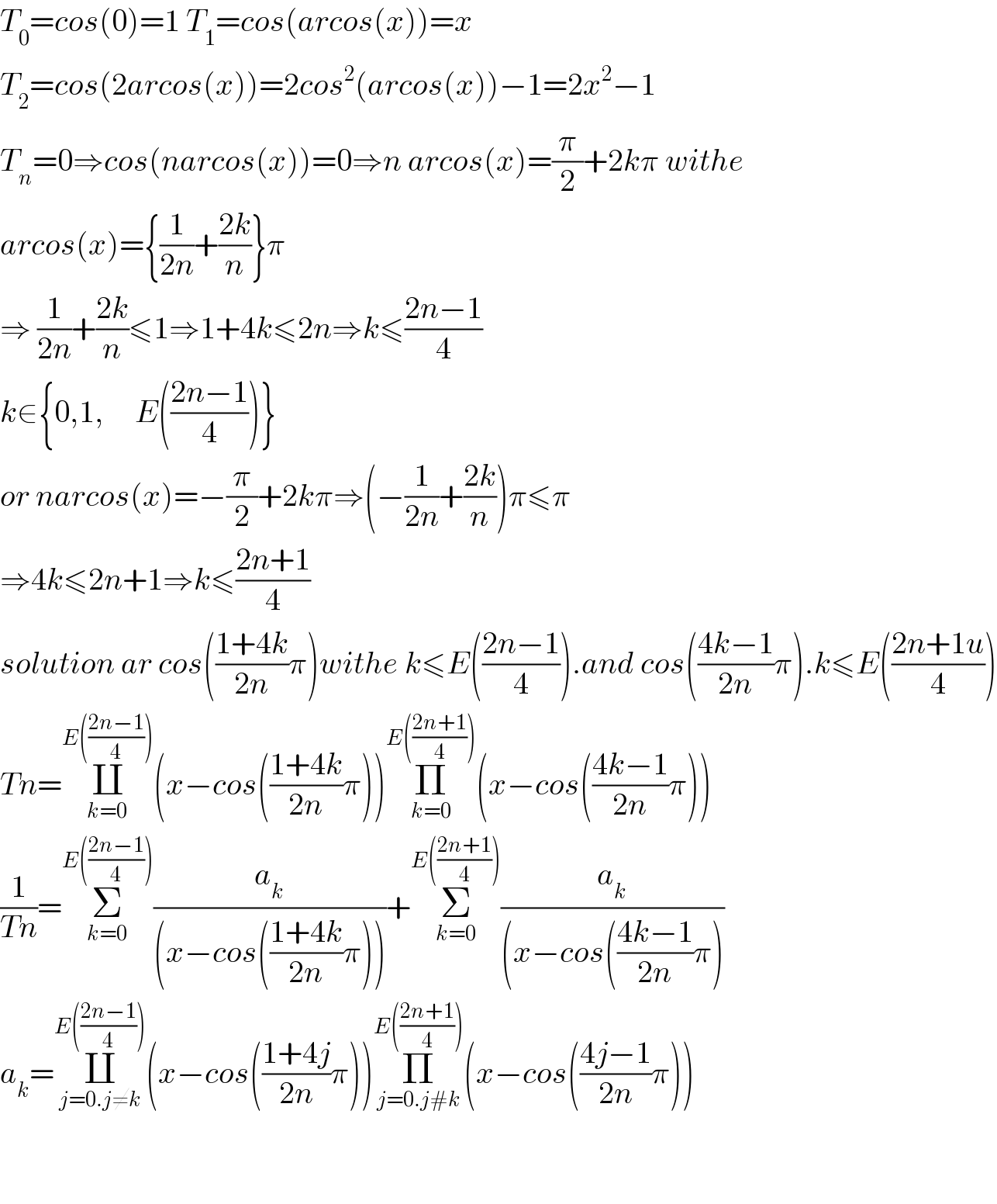 T_0 =cos(0)=1 T_1 =cos(arcos(x))=x  T_2 =cos(2arcos(x))=2cos^2 (arcos(x))−1=2x^2 −1  T_n =0⇒cos(narcos(x))=0⇒n arcos(x)=(π/2)+2kπ withe   arcos(x)={(1/(2n))+((2k)/n)}π  ⇒ (1/(2n))+((2k)/n)≤1⇒1+4k≤2n⇒k≤((2n−1)/4)  k∈{0,1,     E(((2n−1)/4))}  or narcos(x)=−(π/2)+2kπ⇒(−(1/(2n))+((2k)/n))π≤π  ⇒4k≤2n+1⇒k≤((2n+1)/4)  solution ar cos(((1+4k)/(2n))π)withe k≤E(((2n−1)/4)).and cos(((4k−1)/(2n))π).k≤E(((2n+1u)/4))  Tn=∐_(k=0) ^(E(((2n−1)/4))) (x−cos(((1+4k)/(2n))π))Π_(k=0) ^(E(((2n+1)/4))) (x−cos(((4k−1)/(2n))π))  (1/(Tn))=Σ_(k=0) ^(E(((2n−1)/4))) (a_k /((x−cos(((1+4k)/(2n))π))))+Σ_(k=0) ^(E(((2n+1)/4))) (a_k /((x−cos(((4k−1)/(2n))π)))  a_k =∐_(j=0.j≠k) ^(E(((2n−1)/4))) (x−cos(((1+4j)/(2n))π))Π_(j=0.j#k) ^(E(((2n+1)/4))) (x−cos(((4j−1)/(2n))π))      
