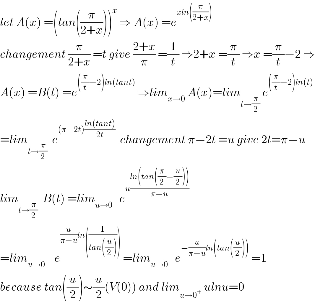 let A(x) =(tan((π/(2+x))))^x  ⇒ A(x) =e^(xln((π/(2+x))))   changement (π/(2+x)) =t give ((2+x)/π) =(1/t) ⇒2+x =(π/t) ⇒x =(π/t)−2 ⇒  A(x) =B(t) =e^(((π/t)−2)ln(tant))  ⇒lim_(x→0)  A(x)=lim_(t→(π/2))  e^(((π/t)−2)ln(t))   =lim_(t→(π/2))   e^((π−2t)((ln(tant))/(2t)))   changement π−2t =u give 2t=π−u  lim_(t→(π/2))   B(t) =lim_(u→0)    e^(u((ln(tan((π/2)−(u/2))))/(π−u)))   =lim_(u→0)     e^((u/(π−u))ln((1/(tan((u/2))))))  =lim_(u→0)    e^(−(u/(π−u))ln(tan((u/2))))  =1   because tan((u/2))∼(u/2)(V(0)) and lim_(u→0^+ )  ulnu=0  