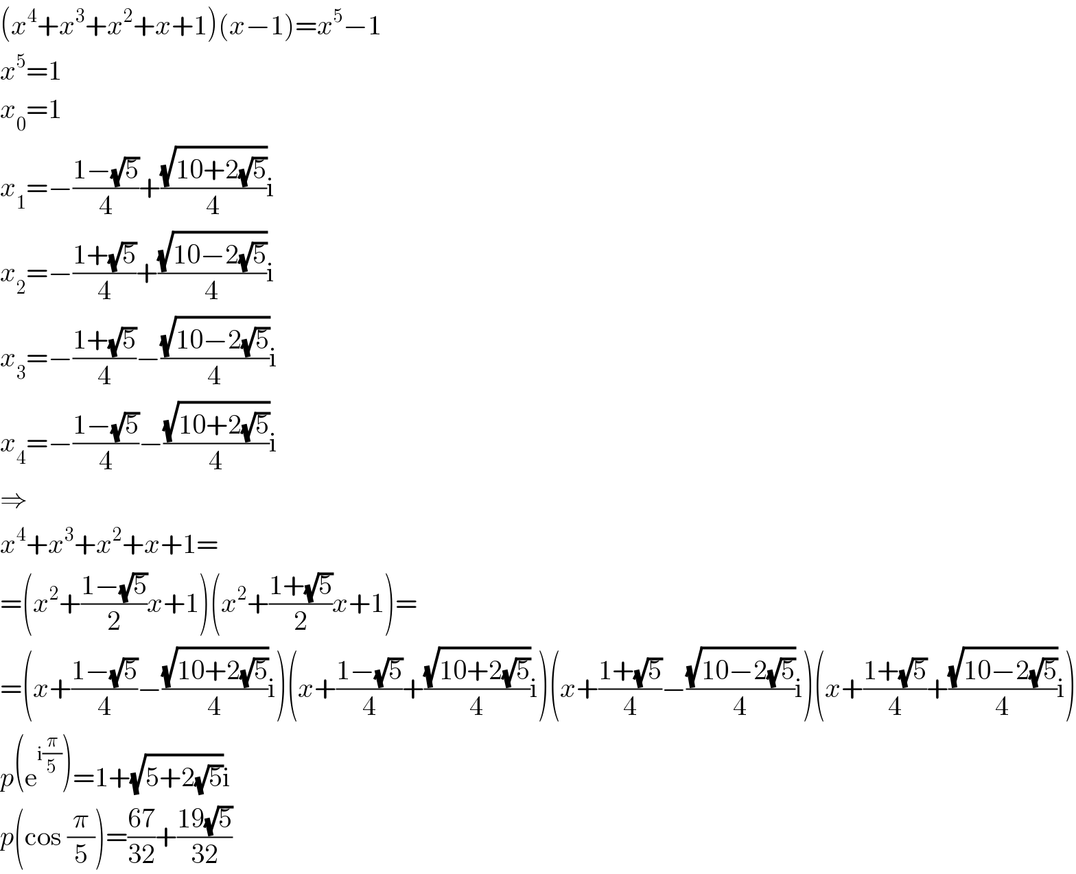 (x^4 +x^3 +x^2 +x+1)(x−1)=x^5 −1  x^5 =1  x_0 =1  x_1 =−((1−(√5))/4)+((√(10+2(√5)))/4)i  x_2 =−((1+(√5))/4)+((√(10−2(√5)))/4)i  x_3 =−((1+(√5))/4)−((√(10−2(√5)))/4)i  x_4 =−((1−(√5))/4)−((√(10+2(√5)))/4)i  ⇒  x^4 +x^3 +x^2 +x+1=  =(x^2 +((1−(√5))/2)x+1)(x^2 +((1+(√5))/2)x+1)=  =(x+((1−(√5))/4)−((√(10+2(√5)))/4)i)(x+((1−(√5))/4)+((√(10+2(√5)))/4)i)(x+((1+(√5))/4)−((√(10−2(√5)))/4)i)(x+((1+(√5))/4)+((√(10−2(√5)))/4)i)  p(e^(i(π/5)) )=1+(√(5+2(√5)))i  p(cos (π/5))=((67)/(32))+((19(√5))/(32))  