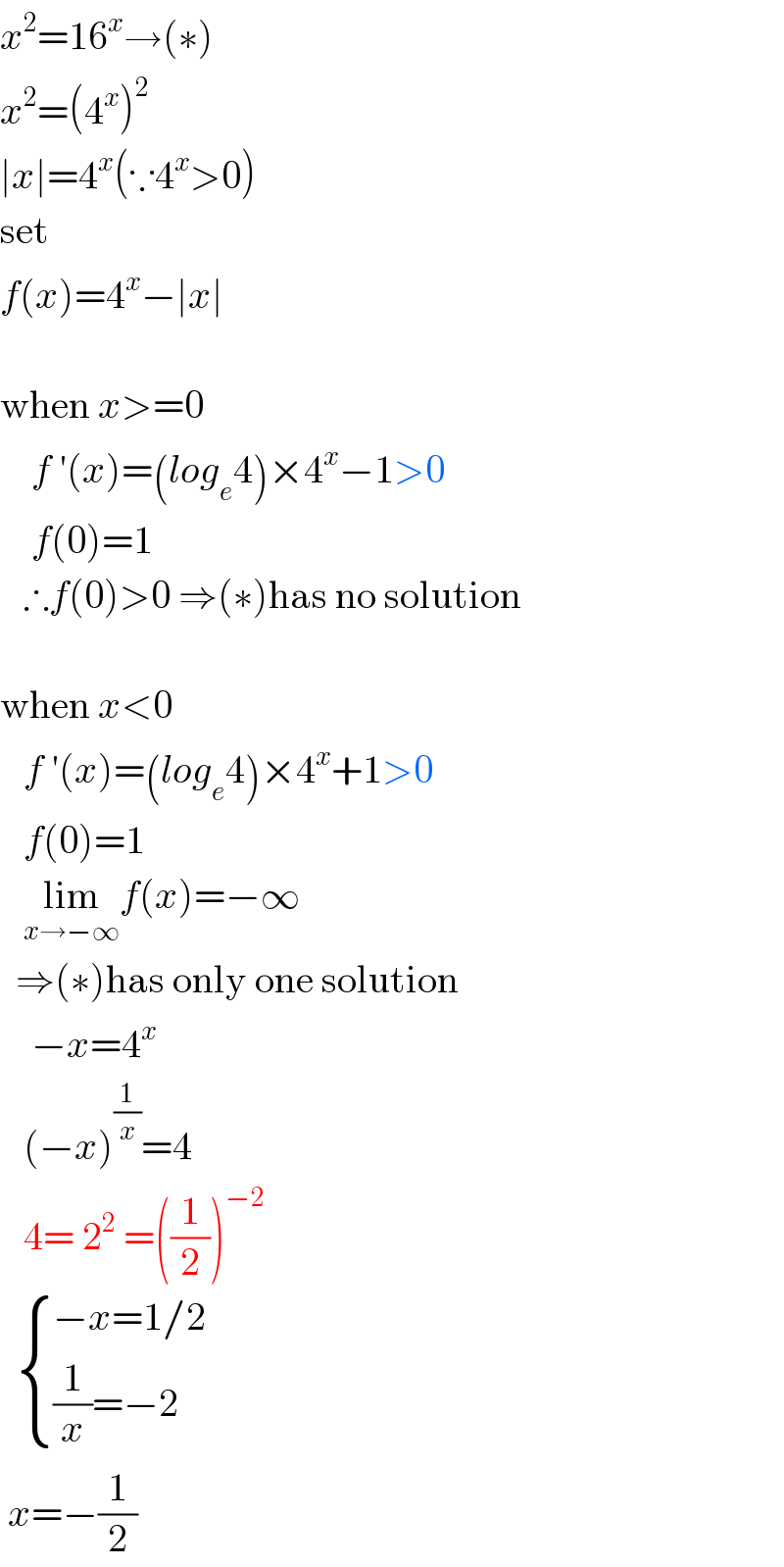 x^2 =16^x →(∗)  x^2 =(4^x )^2   ∣x∣=4^x (∵4^x >0)  set  f(x)=4^x −∣x∣    when x>=0      f ′(x)=(log_e 4)×4^x −1>0      f(0)=1     ∴f(0)>0 ⇒(∗)has no solution    when x<0     f ′(x)=(log_e 4)×4^x +1>0     f(0)=1     lim_(x→−∞) f(x)=−∞    ⇒(∗)has only one solution      −x=4^x      (−x)^(1/x) =4     4= 2^2  =((1/2))^(−2)       { ((−x=1/2)),(((1/x)=−2)) :}   x=−(1/2)  