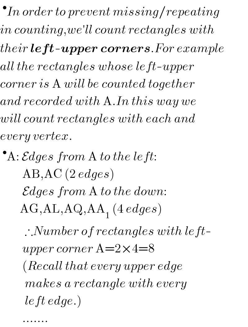 ^• In order to prevent missing/repeating  in counting,we′ll count rectangles with  their left-upper corners.For example  all the rectangles whose left-upper  corner is A will be counted together  and recorded with A.In this way we  will count rectangles with each and  every vertex.  ^• A: Edges from A to the left:           AB,AC (2 edges)           Edges from A to the down:          AG,AL,AQ,AA_1  (4 edges)            ∴Number of rectangles with left-           upper corner A=2×4=8           (Recall that every upper edge            makes a rectangle with every            left edge.)           .......  