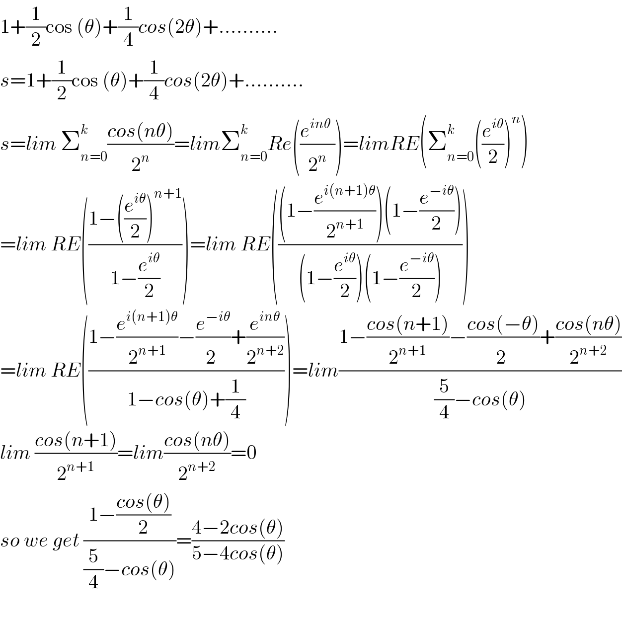 1+(1/2)cos (θ)+(1/4)cos(2θ)+..........  s=1+(1/2)cos (θ)+(1/4)cos(2θ)+..........  s=lim Σ_(n=0) ^k ((cos(nθ))/2^n )=limΣ_(n=0) ^k Re(((e^(inθ)  )/2^n ))=limRE(Σ_(n=0) ^k ((e^(iθ) /2))^n )  =lim RE(((1−((e^(iθ) /2))^(n+1) )/(1−(e^(iθ) /2))))=lim RE((((1−(e^(i(n+1)θ) /2^(n+1) ))(1−(e^(−iθ) /2)))/((1−(e^(iθ) /2))(1−(e^(−iθ) /2)))))  =lim RE(((1−(e^(i(n+1)θ) /2^(n+1) )−(e^(−iθ) /2^ )+(e^(inθ) /2^(n+2) ))/(1−cos(θ)+(1/4))))=lim((1−((cos(n+1))/2^(n+1) )−((cos(−θ))/2^ )+((cos(nθ))/2^(n+2) ))/((5/4)−cos(θ)))  lim ((cos(n+1))/2^(n+1) )=lim((cos(nθ))/2^(n+2) )=0  so we get ((1−((cos(θ))/2))/((5/4)−cos(θ)))=((4−2cos(θ))/(5−4cos(θ)))    