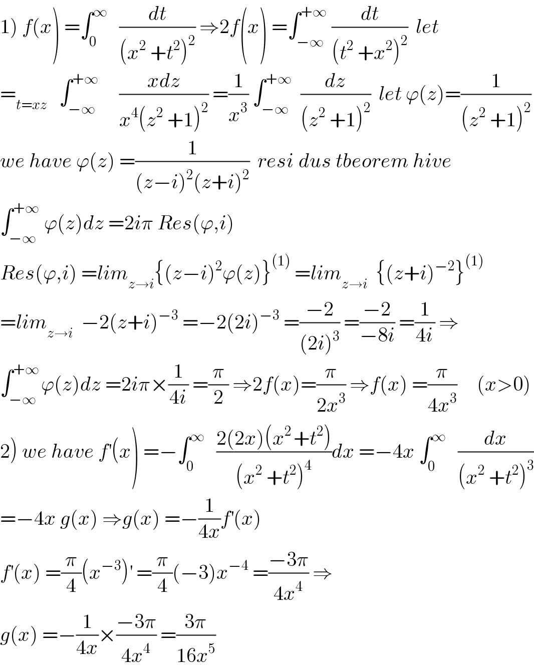1) f(x) =∫_0 ^∞    (dt/((x^2  +t^2 )^2 )) ⇒2f(x) =∫_(−∞) ^(+∞)  (dt/((t^2  +x^2 )^2 ))  let  =_(t=xz)    ∫_(−∞) ^(+∞)      ((xdz)/(x^4 (z^2  +1)^2 )) =(1/x^3 ) ∫_(−∞) ^(+∞)   (dz/((z^2  +1)^2 ))  let ϕ(z)=(1/((z^2  +1)^2 ))  we have ϕ(z) =(1/((z−i)^2 (z+i)^2 ))  resi_ dus tbeorem hive  ∫_(−∞) ^(+∞)  ϕ(z)dz =2iπ Res(ϕ,i)  Res(ϕ,i) =lim_(z→i) {(z−i)^2 ϕ(z)}^((1))  =lim_(z→i)   {(z+i)^(−2) }^((1))   =lim_(z→i)   −2(z+i)^(−3)  =−2(2i)^(−3)  =((−2)/((2i)^3 )) =((−2)/(−8i)) =(1/(4i)) ⇒  ∫_(−∞) ^(+∞ ) ϕ(z)dz =2iπ×(1/(4i)) =(π/2) ⇒2f(x)=(π/(2x^3 )) ⇒f(x) =(π/(4x^3 ))     (x>0)  2) we have f^′ (x) =−∫_0 ^∞    ((2(2x)(x^(2 ) +t^2 ))/((x^2  +t^2 )^4 ))dx =−4x ∫_0 ^∞    (dx/((x^2  +t^2 )^3 ))  =−4x g(x) ⇒g(x) =−(1/(4x))f^′ (x)  f^′ (x) =(π/4)(x^(−3) )^′  =(π/4)(−3)x^(−4)  =((−3π)/(4x^4 )) ⇒  g(x) =−(1/(4x))×((−3π)/(4x^4 )) =((3π)/(16x^5 ))  