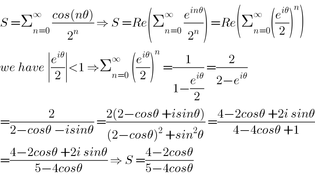 S =Σ_(n=0) ^∞  ((cos(nθ))/2^n ) ⇒ S =Re(Σ_(n=0) ^∞  (e^(inθ) /2^n )) =Re(Σ_(n=0) ^∞ ((e^(iθ) /2))^n )  we have ∣(e^(iθ) /2)∣<1 ⇒Σ_(n=0) ^∞  ((e^(iθ) /2))^n  =(1/(1−(e^(iθ) /2))) =(2/(2−e^(iθ) ))  =(2/(2−cosθ −isinθ)) =((2(2−cosθ +isinθ))/((2−cosθ)^2  +sin^2 θ)) =((4−2cosθ +2i sinθ)/(4−4cosθ +1))  =((4−2cosθ +2i sinθ)/(5−4cosθ)) ⇒ S =((4−2cosθ)/(5−4cosθ))  
