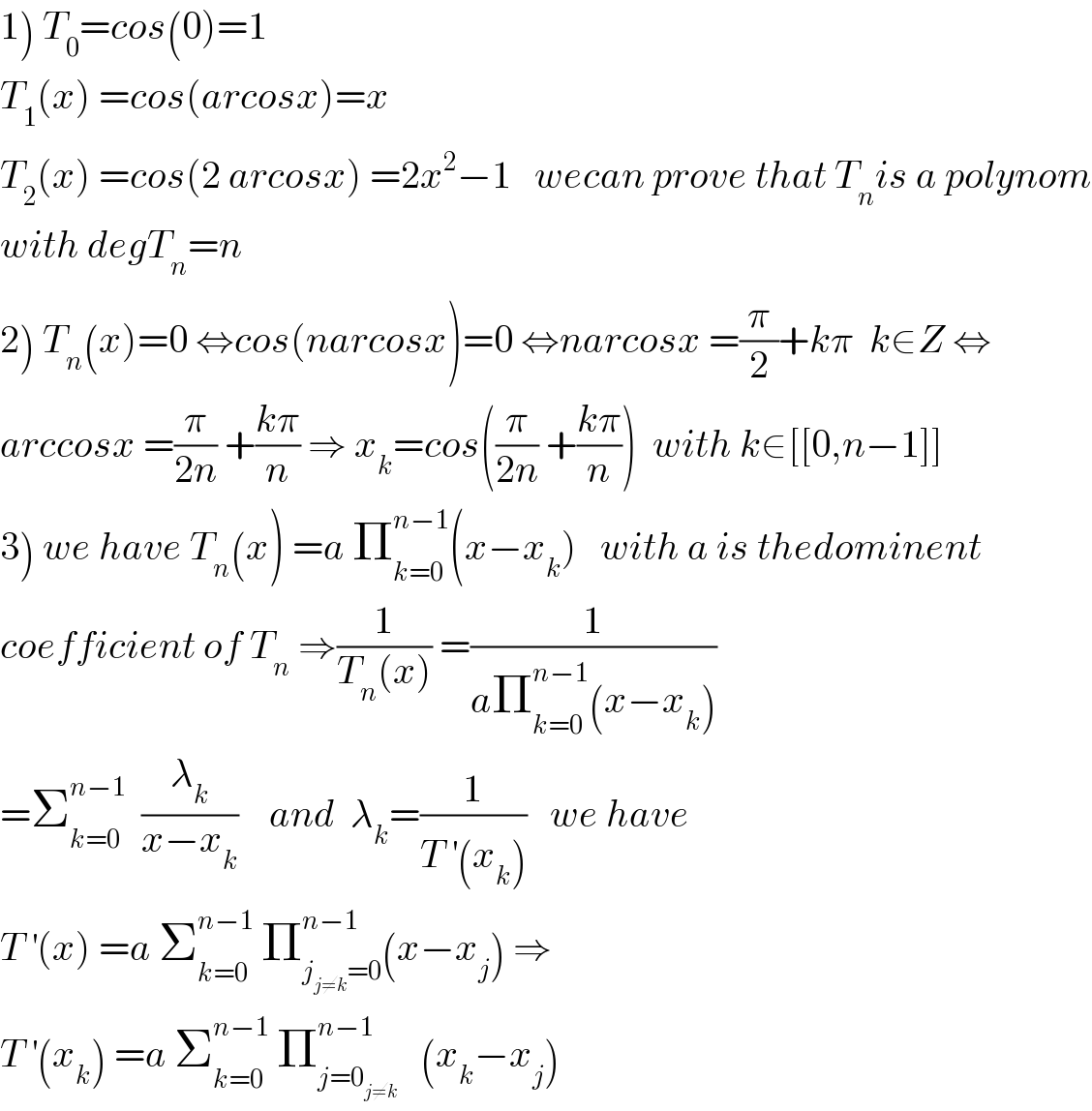 1) T_0 =cos(0)=1  T_1 (x) =cos(arcosx)=x  T_2 (x) =cos(2 arcosx) =2x^2 −1   wecan prove that T_n is a polynom  with degT_n =n  2) T_n (x)=0 ⇔cos(narcosx)=0 ⇔narcosx =(π/2)+kπ  k∈Z ⇔  arccosx =(π/(2n)) +((kπ)/n) ⇒ x_k =cos((π/(2n)) +((kπ)/n))  with k∈[[0,n−1]]  3) we have T_n (x) =a Π_(k=0) ^(n−1) (x−x_k )   with a is thedominent  coefficient of T_n  ⇒(1/(T_n (x))) =(1/(aΠ_(k=0) ^(n−1) (x−x_k )))  =Σ_(k=0) ^(n−1)   (λ_k /(x−x_k ))    and  λ_k =(1/(T^′ (x_k )))   we have   T^′ (x) =a Σ_(k=0) ^(n−1)  Π_(j_(j≠k) =0) ^(n−1) (x−x_j ) ⇒  T^′ (x_k ) =a Σ_(k=0) ^(n−1)  Π_(j=0_(j≠k) ) ^(n−1)    (x_k −x_j )  