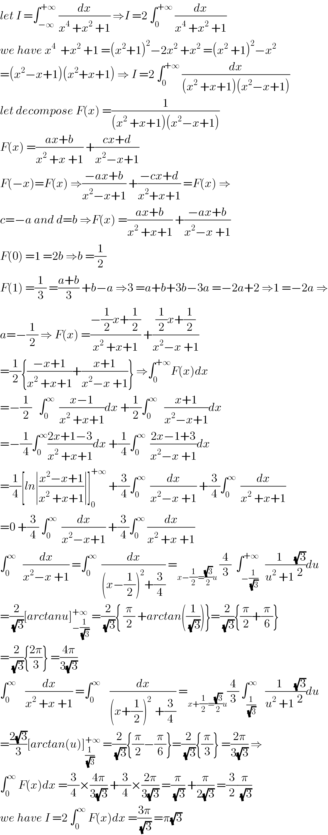 let I =∫_(−∞) ^(+∞)  (dx/(x^4  +x^2  +1)) ⇒I =2 ∫_0 ^(+∞)  (dx/(x^4  +x^2  +1))  we have x^4   +x^2  +1 =(x^2 +1)^2 −2x^2  +x^2  =(x^2  +1)^2 −x^2   =(x^2 −x+1)(x^2 +x+1) ⇒ I =2 ∫_0 ^(+∞)  (dx/((x^2  +x+1)(x^2 −x+1)))  let decompose F(x) =(1/((x^2  +x+1)(x^2 −x+1)))   F(x) =((ax+b)/(x^2  +x +1)) +((cx+d)/(x^2 −x+1))  F(−x)=F(x) ⇒((−ax+b)/(x^2 −x+1)) +((−cx+d)/(x^2 +x+1)) =F(x) ⇒  c=−a and d=b ⇒F(x) =((ax+b)/(x^2  +x+1)) +((−ax+b)/(x^2 −x +1))  F(0) =1 =2b ⇒b =(1/2)  F(1) =(1/3) =((a+b)/3) +b−a ⇒3 =a+b+3b−3a =−2a+2 ⇒1 =−2a ⇒  a=−(1/2) ⇒ F(x) =((−(1/2)x+(1/2))/(x^2  +x+1)) +(((1/2)x+(1/2))/(x^2 −x +1))  =(1/2){((−x+1)/(x^2  +x+1))+((x+1)/(x^2 −x +1))} ⇒∫_0 ^(+∞) F(x)dx  =−(1/2)   ∫_0 ^∞   ((x−1)/(x^2  +x+1))dx +(1/2)∫_0 ^∞    ((x+1)/(x^2 −x+1))dx  =−(1/4)∫_0 ^∞ ((2x+1−3)/(x^2  +x+1))dx +(1/4)∫_0 ^∞   ((2x−1+3)/(x^2 −x +1))dx  =(1/4)[ln∣((x^2 −x+1)/(x^2  +x+1))∣]_0 ^(+∞)  +(3/4)∫_0 ^∞   (dx/(x^2 −x +1)) +(3/4)∫_0 ^∞   (dx/(x^2  +x+1))  =0 +(3/4) ∫_0 ^∞   (dx/(x^2 −x+1)) +(3/4)∫_0 ^∞  (dx/(x^2  +x +1))  ∫_0 ^∞    (dx/(x^2 −x +1)) =∫_0 ^∞   (dx/((x−(1/2))^2 +(3/4))) =_(x−(1/2)=((√3)/2)u)  (4/3)  ∫_(−(1/(√3))) ^(+∞)   (1/(u^2  +1))((√3)/2)du  =(2/(√3))[arctanu]_(−(1/(√3))) ^(+∞)  =(2/(√3)){ (π/2) +arctan((1/(√3)))}=(2/(√3)){(π/2)+(π/6)}  =(2/(√3)){((2π)/3)} =((4π)/(3(√3)))  ∫_0 ^∞     (dx/(x^2  +x +1)) =∫_0 ^∞     (dx/((x+(1/2))^(2 )  +(3/4))) =_(x+(1/2)=((√3)/2)u) (4/3) ∫_(1/(√3)) ^∞    (1/(u^2  +1))((√3)/2)du  =((2(√3))/3)[arctan(u)]_(1/(√3)) ^(+∞)  =(2/(√3)){(π/2)−(π/6)}=(2/(√3)){(π/3)} =((2π)/(3(√3))) ⇒  ∫_0 ^∞  F(x)dx =(3/4)×((4π)/(3(√3))) +(3/4)×((2π)/(3(√3))) =(π/(√3)) +(π/(2(√3))) =(3/2)(π/(√3))  we have I =2 ∫_0 ^∞  F(x)dx =((3π)/(√3)) =π(√3)  