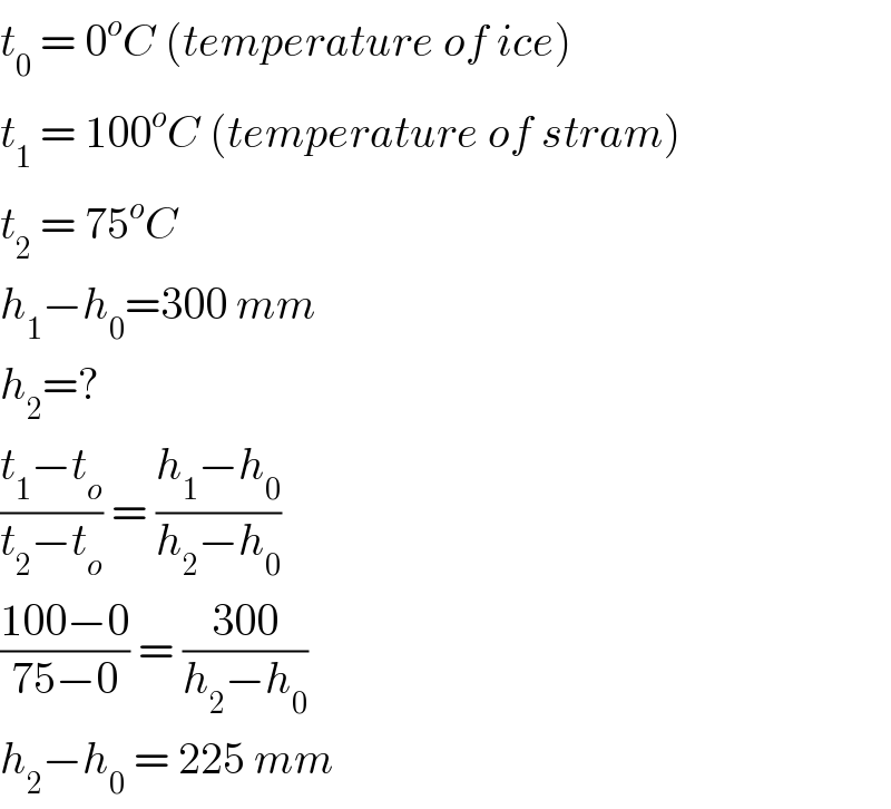 t_0  = 0^o C (temperature of ice)  t_1  = 100^o C (temperature of stram)  t_2  = 75^o C  h_1 −h_0 =300 mm  h_2 =?  ((t_1 −t_o )/(t_2 −t_o )) = ((h_1 −h_0 )/(h_2 −h_0 ))  ((100−0)/(75−0)) = ((300)/(h_2 −h_0 ))  h_2 −h_0  = 225 mm  