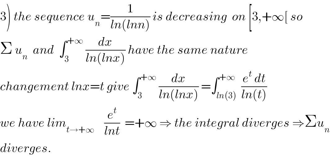 3) the sequence u_n =(1/(ln(lnn))) is decreasing  on [3,+∞[ so  Σ u_n   and  ∫_3 ^(+∞)  (dx/(ln(lnx))) have the same nature   changement lnx=t give ∫_3 ^(+∞)  (dx/(ln(lnx))) =∫_(ln(3)) ^(+∞)  ((e^t  dt)/(ln(t)))  we have lim_(t→+∞)     (e^t /(lnt))  =+∞ ⇒ the integral diverges ⇒Σu_n   diverges.  